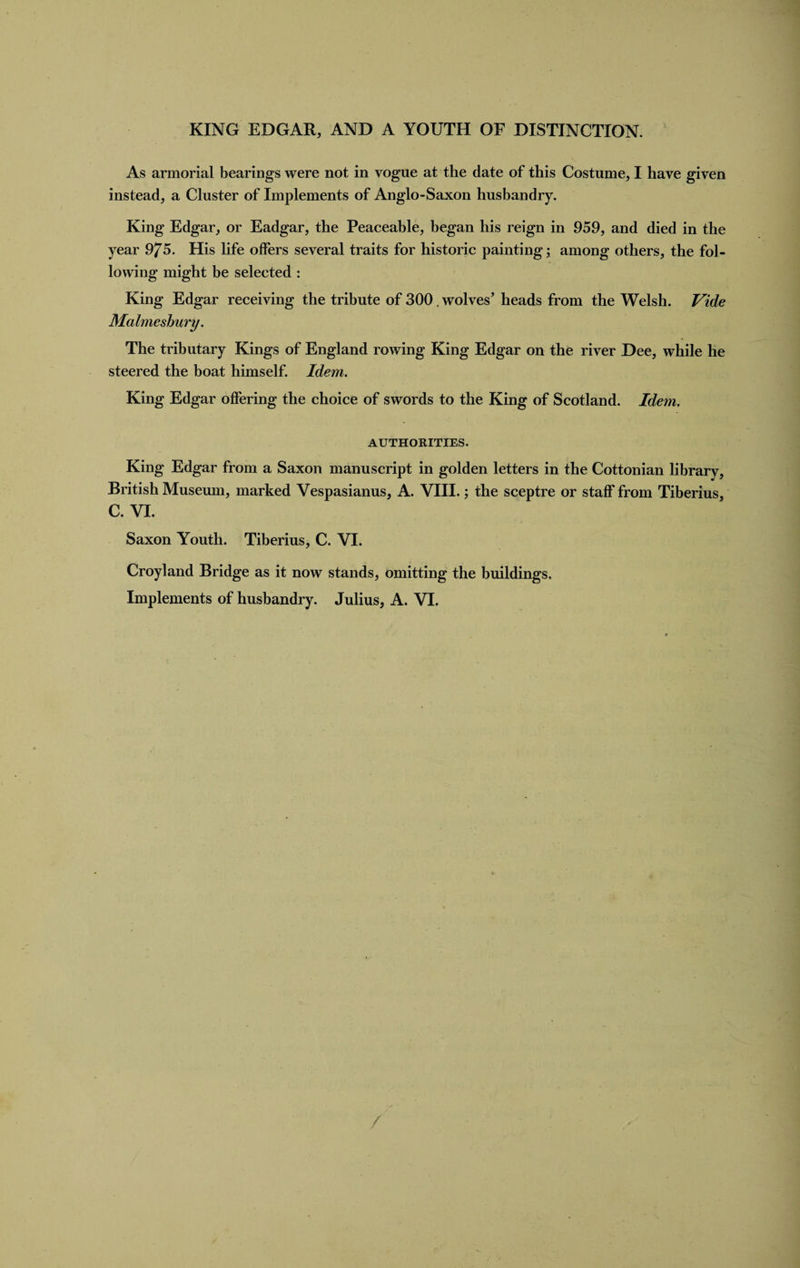 KING EDGAR, AND A YOUTH OF DISTINCTION. As armorial bearings were not in vogue at the date of this Costume, I have given instead, a Cluster of Implements of Anglo-Saxon husbandry. King Edgar, or Eadgar, the Peaceable, began his reign in 959, and died in the year 975. His life offers several traits for historic painting; among others, the fol¬ lowing might be selected : King Edgar receiving the tribute of 300. wolves’ heads from the Welsh. Vide Malmesbury. The tributary Kings of England rowing King Edgar on the river Dee, while he steered the boat himself. Idem. King Edgar offering the choice of swords to the King of Scotland. Idem. AUTHORITIES. King Edgar from a Saxon manuscript in golden letters in the Cottonian library, British Museum, marked Vespasianus, A. VIII.; the sceptre or staff from Tiberius, C. VI. Saxon Youth. Tiberius, C. VI. Croyland Bridge as it now stands, omitting the buildings.