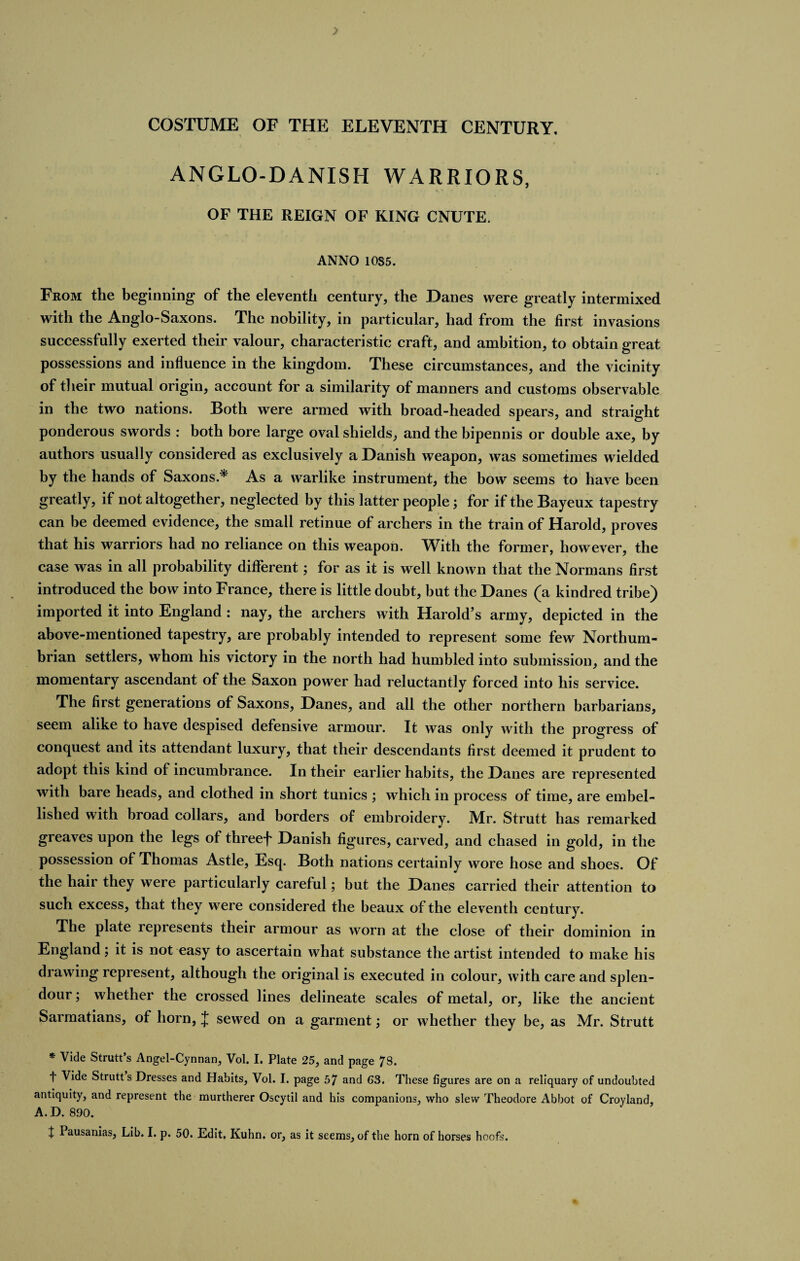 ANGLO-DANISH WARRIORS, OF THE REIGN OF KING CNUTE. ANNO 1085. From the beginning of the eleventh century, the Danes were greatly intermixed with the Anglo-Saxons. The nobility, in particular, had from the first invasions successfully exerted their valour, characteristic craft, and ambition, to obtain great possessions and influence in the kingdom. These circumstances, and the vicinity of their mutual origin, account for a similarity of manners and customs observable in the two nations. Both were armed with broad-headed spears, and straight ponderous swords : both bore large oval shields, and the bipennis or double axe, by authors usually considered as exclusively a Danish weapon, was sometimes wielded by the hands of Saxons.* As a warlike instrument, the bow seems to have been greatly, if not altogether, neglected by this latter people; for if the Bayeux tapestry can be deemed evidence, the small retinue of archers in the train of Harold, proves that his warriors had no reliance on this weapon. With the former, however, the case was in all probability different; for as it is well known that the Normans first introduced the bow into France, there is little doubt, but the Danes (a kindred tribe) imported it into England : nay, the archers with Harold’s army, depicted in the above-mentioned tapestry, are probably intended to represent some few Northum¬ brian settlers, whom his victory in the north had humbled into submission, and the momentary ascendant of the Saxon power had reluctantly forced into his service. The first generations of Saxons, Danes, and all the other northern barbarians, seem alike to have despised defensive armour. It was only with the progress of conquest and its attendant luxury, that their descendants first deemed it prudent to adopt this kind of incumbrance. In their earlier habits, the Danes are represented with bare heads, and clothed in short tunics ; which in process of time, are embel¬ lished with broad collars, and borders of embroidery. Mr. Strutt has remarked greaves upon the legs of threef Danish figures, carved, and chased in gold, in the possession of Thomas Astle, Esq. Both nations certainly wore hose and shoes. Of the hair they were particularly careful; but the Danes carried their attention to such excess, that they were considered the beaux of the eleventh century. The plate represents their armour as worn at the close of their dominion in England; it is not easy to ascertain what substance the artist intended to make his drawing represent, although the original is executed in colour, with care and splen¬ dour ; whether the crossed lines delineate scales of metal, or, like the ancient Sarmatians, of horn, J sewed on a garment; or whether they be, as Mr. Strutt * Vide Strutt’s Angel-Cynnan, Vol. I. Plate 25, and page 78. t Vide Strutts Dresses and Habits, Vol. I. page 57 and 63. These figures are on a reliquary of undoubted antiquity, and represent the murtherer Oscytil and his companions, who slew Theodore Abbot of Croyland, A. D. 890.