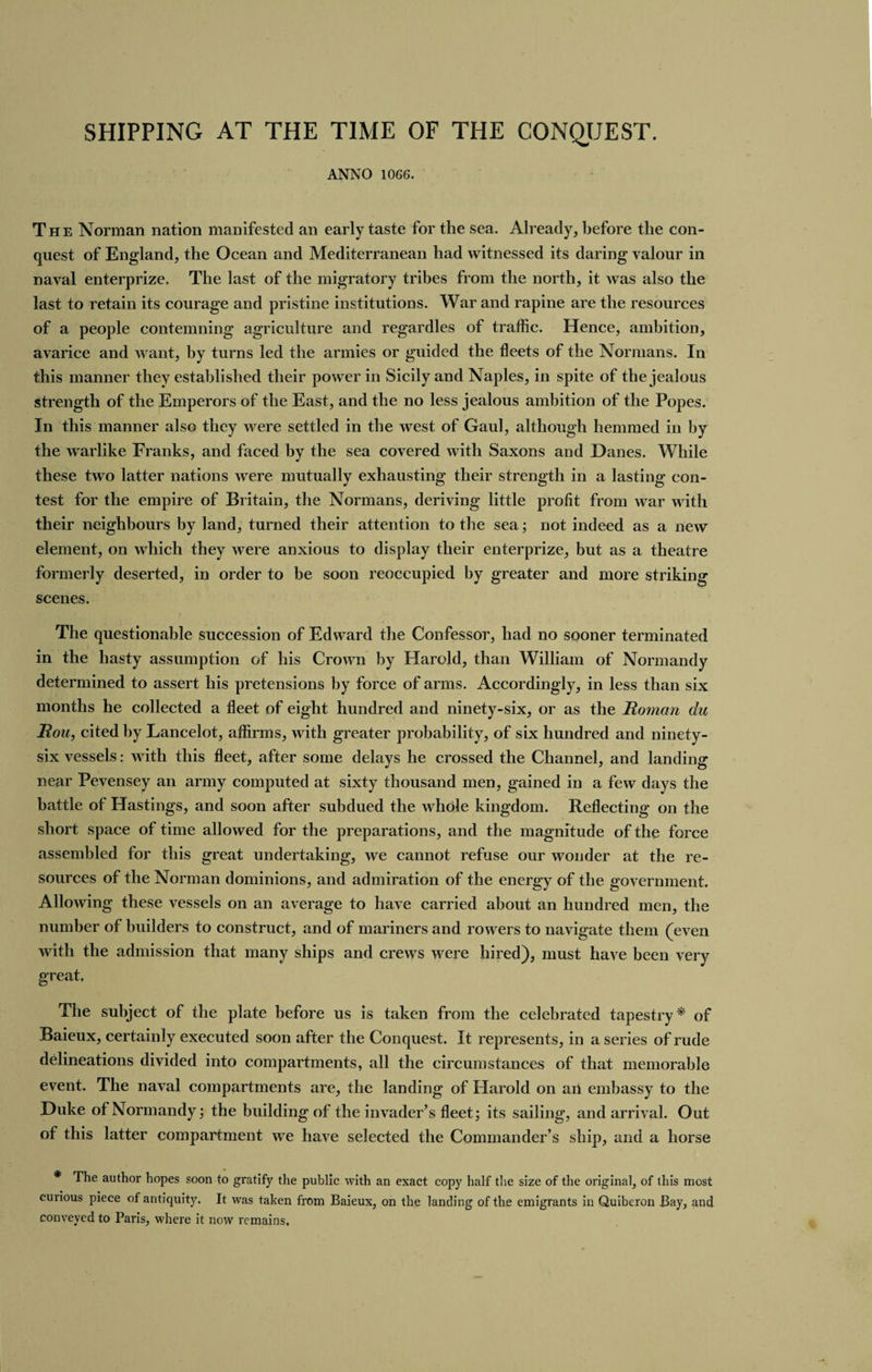 SHIPPING AT THE TIME OF THE CONQUEST. ANNO 1066. The Norman nation manifested an early taste for the sea. Already, before the con¬ quest of England, the Ocean and Mediterranean had witnessed its daring valour in naval enterprize. The last of the migratory tribes from the north, it was also the last to retain its courage and pristine institutions. War and rapine are the resources of a people contemning agriculture and regardles of traffic. Hence, ambition, avarice and want, by turns led the armies or guided the fleets of the Normans. In this manner they established their power in Sicily and Naples, in spite of the jealous strength of the Emperors of the East, and the no less jealous ambition of the Popes. In this manner also they were settled in the west of Gaul, although hemmed in by the warlike Franks, and faced by the sea covered with Saxons and Danes. While these two latter nations were mutually exhausting their strength in a lasting con¬ test for the empire of Britain, the Normans, deriving little profit from war with their neighbours by land, turned their attention to the sea; not indeed as a new element, on which they were anxious to display their enterprize, but as a theatre formerly deserted, in order to be soon reoccupied by greater and more striking scenes. The questionable succession of Edward the Confessor, had no sooner terminated in the hasty assumption of his Crown by Harold, than William of Normandy determined to assert his pretensions by force of arms. Accordingly, in less than six months he collected a fleet of eight hundred and ninety-six, or as the Roman du Rou, cited by Lancelot, affirms, with greater probability, of six hundred and ninety- six vessels: with this fleet, after some delays he crossed the Channel, and landing near Pevensey an army computed at sixty thousand men, gained in a few days the battle of Hastings, and soon after subdued the whole kingdom. Reflecting on the short space of time allowed for the preparations, and the magnitude of the force assembled for this great undertaking, we cannot refuse our wonder at the re¬ sources of the Norman dominions, and admiration of the energy of the government. Allowing these vessels on an average to have carried about an hundred men, the number of builders to construct, and of mariners and rowers to navigate them (even with the admission that many ships and crews were hired), must have been very great. The subject of the plate before us is taken from the celebrated tapestry* of Baieux, certainly executed soon after the Conquest. It represents, in a series of rude delineations divided into compartments, all the circumstances of that memorable event. The naval compartments are, the landing of Harold on an embassy to the Duke of Normandy; the building of the invader’s fleet; its sailing, and arrival. Out of this latter compartment we have selected the Commander’s ship, and a horse * The author hopes soon to gratify the public with an exact copy half the size of the original, of this most curious piece of antiquity. It was taken from Baieux, on the landing of the emigrants in Quiberon Bay, and conveyed to Paris, where it now remains.