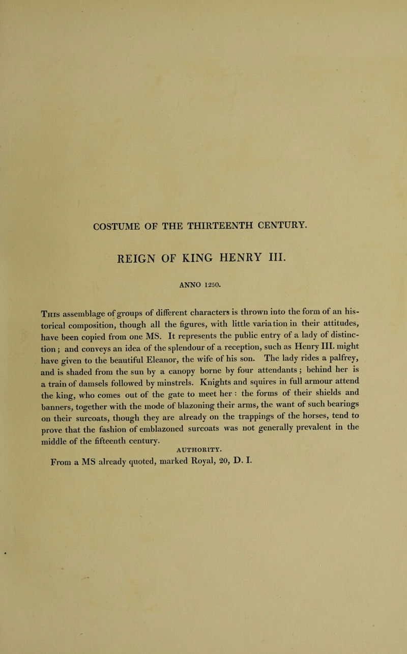 REIGN OF KING HENRY III. ANNO 1250. This assemblage of groups of different characters is thrown into the form of an his¬ torical composition, though all the figures, with little variation in their attitudes, have been copied from one MS. It represents the public entry of a lady of distinc¬ tion ; and conveys an idea of the splendour of a reception, such as Henry III. might have given to the beautiful Eleanor, the wife of his son. The lady lides a palfiey, and is shaded from the sun by a canopy borne by four attendants ; behind her is a train of damsels followed by minstrels. Knights and squires in full armour attend the king, who comes out of the gate to meet her : the forms of their shields and banners, together with the mode of blazoning their arms, the want of such bearings on their surcoats, though they are already on the trappings of the horses, tend to prove that the fashion of emblazoned surcoats was not generally prevalent in the middle of the fifteenth century. AUTHORITY. From a MS already quoted, marked Royal, 20, D. I.