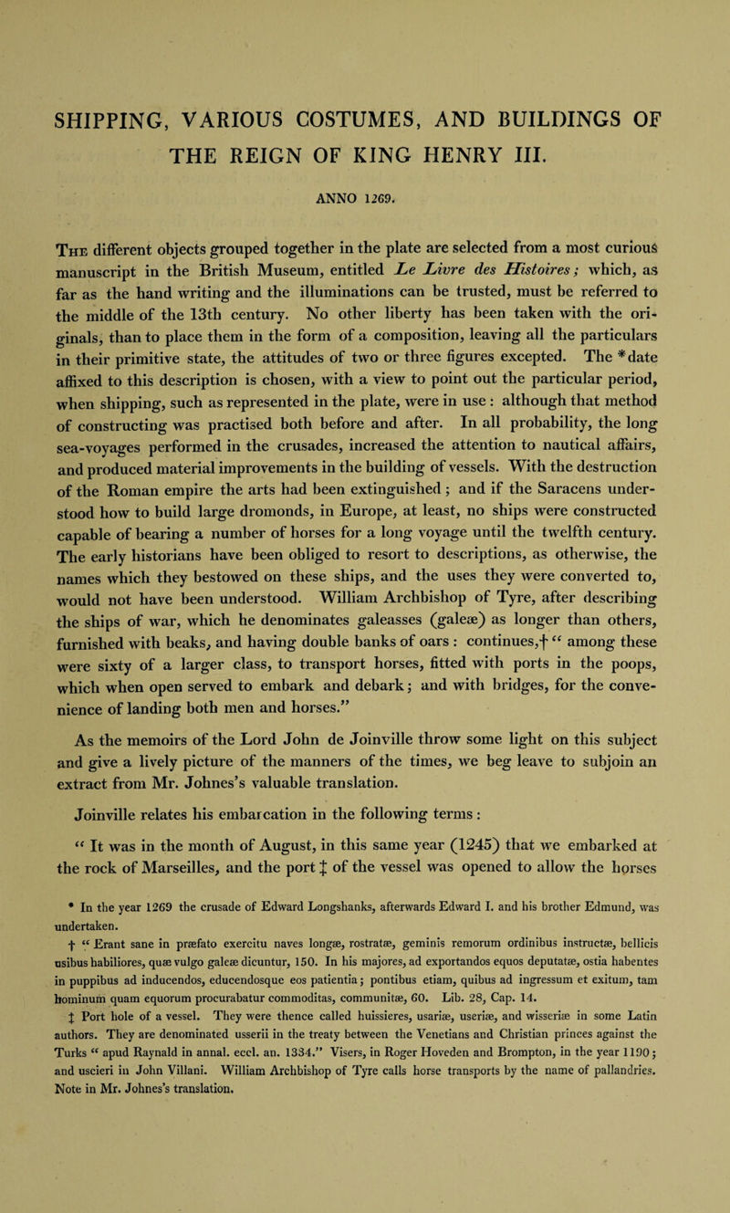 SHIPPING, VARIOUS COSTUMES, AND BUILDINGS OF THE REIGN OF KING HENRY III. ANNO 1269. The different objects grouped together in the plate are selected from a most curious manuscript in the British Museum, entitled Le Livre des Histoires; which, as far as the hand writing and the illuminations can be trusted, must be referred to the middle of the 13th century. No other liberty has been taken with the ori¬ ginals, than to place them in the form of a composition, leaving all the particulars in their primitive state, the attitudes of two or three figures excepted. The *date affixed to this description is chosen, with a view to point out the particular period, when shipping, such as represented in the plate, were in use : although that method of constructing was practised both before and after. In all probability, the long sea-voyages performed in the crusades, increased the attention to nautical affairs, and produced material improvements in the building of vessels. With the destruction of the Roman empire the arts had been extinguished; and if the Saracens under¬ stood how to build large dromonds, in Europe, at least, no ships were constructed capable of bearing a number of horses for a long voyage until the twelfth century. The early historians have been obliged to resort to descriptions, as otherwise, the names which they bestowed on these ships, and the uses they were converted to, would not have been understood. William Archbishop of Tyre, after describing the ships of war, which he denominates galeasses (galese) as longer than others, furnished with beaks, and having double banks of oars : continues,f “ among these were sixty of a larger class, to transport horses, fitted with ports in the poops, which when open served to embark and debark; and with bridges, for the conve¬ nience of landing both men and horses.” As the memoirs of the Lord John de Joinville throw some light on this subject and give a lively picture of the manners of the times, we beg leave to subjoin an extract from Mr. Johnes’s valuable translation. Joinville relates his embarcation in the following terms : “ It was in the month of August, in this same year (1245) that we embarked at the rock of Marseilles, and the port J of the vessel was opened to allow the horses * In the year 1269 the crusade of Edward Longshanks, afterwards Edward I. and his brother Edmund, was undertaken. f iC Erant sane in prtefato exercitu naves longae, rostratse, geminis remorum ordinibus instruct®, bellicis usibus habiliores, qu® vulgo gale® dicuntpr, 150. In his majores, ad exportandos equos deputat®, ostia habentes in puppibus ad inducendos, educendosque eos patientia; pontibus etiam, quibus ad ingressum et exitum, tarn hominum quam equorum procurabatur commoditas, communit®, 60. Lib. 28, Cap. 14. X Port hole of a vessel. They were thence called huissieres, usari®, useri®, and wisseri® in some Latin authors. They are denominated usserii in the treaty between the Venetians and Christian princes against the Turks i( apud Raynald in annal. eccl. an. 1334.” Visers, in Roger Hoveden and Brompton, in the year 1190; and uscieri in John Villani. William Archbishop of Tyre calls horse transports by the name of pallandries. Note in Mr. Johnes’s translation.
