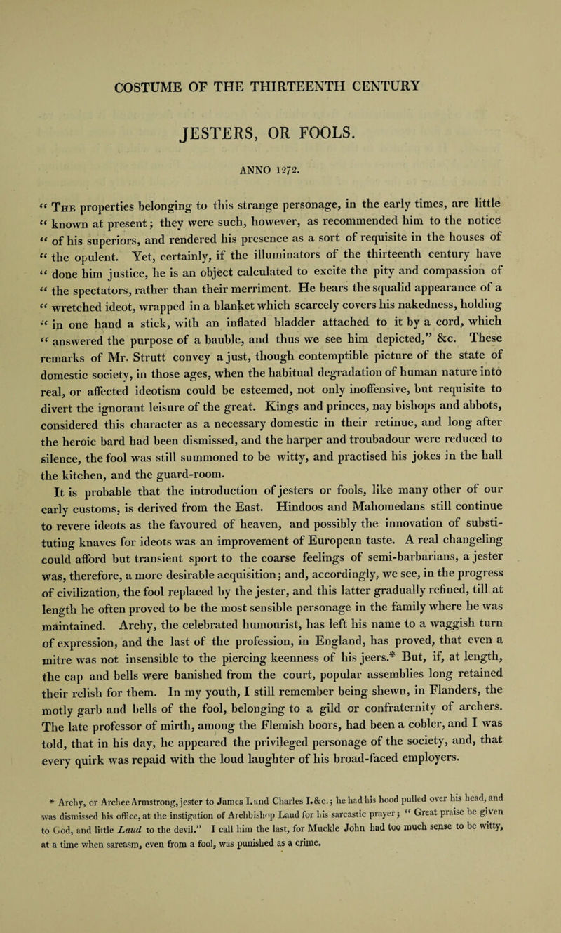 JESTERS, OR FOOLS. ANNO 1272. “ The properties belonging to this strange personage, in the early times, are little “ known at present; they were such, however, as recommended him to the notice “ of his superiors, and rendered his presence as a sort of requisite in the houses of “ the opulent. Yet, certainly, if the illuminators of the thirteenth century have “ done him justice, he is an object calculated to excite the pity and compassion of “ the spectators, rather than their merriment. He bears the squalid appearance of a “ wretched ideot, wrapped in a blanket which scarcely covers his nakedness, holding in one hand a stick, with an inflated bladder attached to it by a cord, which “ answered the purpose of a bauble, and thus we see him depicted,” &amp;c. These remarks of Mr. Strutt convey a just, though contemptible picture of the state of domestic society, in those ages, when the habitual degradation of human nature into real, or affected ideotism could be esteemed, not only inoffensive, but requisite to divert the ignorant leisure of the great. Kings and princes, nay bishops and abbots, considered this character as a necessary domestic in their retinue, and long after the heroic bard had been dismissed, and the harper and troubadour were reduced to silence, the fool was still summoned to be witty, and practised bis jokes in the hall the kitchen, and the guard-room. It is probable that the introduction of jesters or fools, like many other of our early customs, is derived from the East. Hindoos and Mahomedans still continue to revere ideots as the favoured of heaven, and possibly the innovation of substi¬ tuting knaves for ideots was an improvement of European taste. A real changeling could afford but transient sport to the coarse feelings of semi-barbarians, a jester was, therefore, a more desirable acquisition; and, accordingly, we see, in the progress of civilization, the fool replaced by the jester, and this latter gradually refined, till at length he often proved to be the most sensible personage in the family where he was maintained. Arcby, the celebrated humourist, has left his name to a waggish turn of expression, and the last of the profession, in England, has proved, that even a mitre was not insensible to the piercing keenness of his jeers.* But, if, at length, the cap and bells were banished from the court, popular assemblies long retained their relish for them. In my youth, I still remember being shewn, in Flanders, the motly garb and bells of the fool, belonging to a gild or confraternity of archers. The late professor of mirth, among the Flemish boors, had been a cobler, and I was told, that in his day, he appeared the privileged personage of the society, and, that every quirk was repaid with the loud laughter of his broad-faced employers. * Archy, or Archee Armstrong, jester to James Land Charles I.&amp;c.; he had his hood pulled over his head, and was dismissed his office, at the instigation of Archbishop Laud for his sarcastic prayer; “ Great praise be given to God, and little Laud to the devil.” I call him the last, for Muckle John had too much sense to be witty, at a time when sarcasm, even from a fool, was punished as a crime.