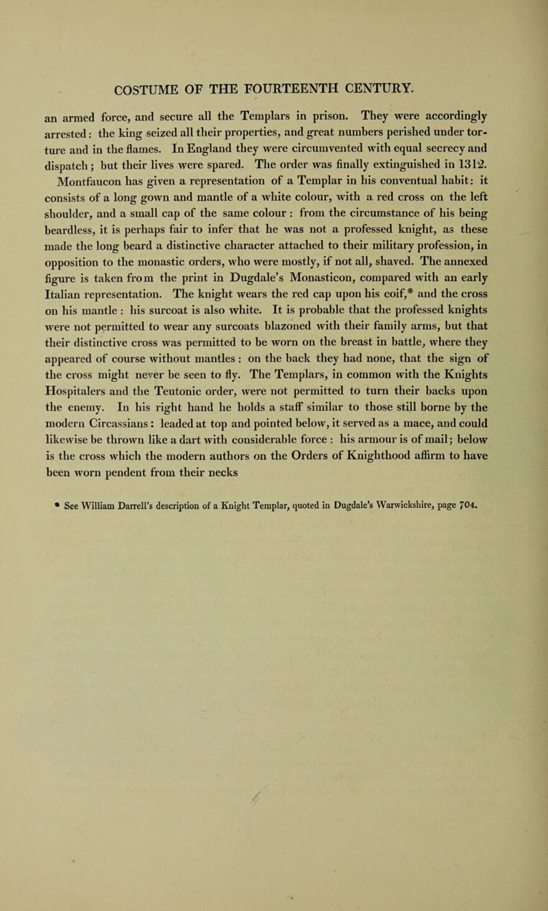 an armed force, and secure all the Templars in prison. They were accordingly arrested: the king seized all their properties, and great numbers perished under tor¬ ture and in the flames. In England they were circumvented with equal secrecy and dispatch; but their lives were spared. The order was finally extinguished in 1312. Montfaucon has given a representation of a Templar in his conventual habit: it consists of a long gown and mantle of a white colour, with a red cross on the left shoulder, and a small cap of the same colour : from the circumstance of his being beardless, it is perhaps fair to infer that he was not a professed knight, as these made the long beard a distinctive character attached to their military profession, in opposition to the monastic orders, who were mostly, if not all, shaved. The annexed figure is taken from the print in Dugdale’s Monasticon, compared with an early Italian representation. The knight wears the red cap upon his coif,* and the cross on his mantle : his surcoat is also white. It is probable that the professed knights were not permitted to wear any surcoats blazoned with their family arms, but that their distinctive cross was permitted to be worn on the breast in battle, where they appeared of course without mantles : on the back they had none, that the sign of the cross might never be seen to fly. The Templars, in common with the Knights Hospitalers and the Teutonic order, were not permitted to turn their backs upon the enemy. In his right hand he holds a staff* similar to those still borne by the modern Circassians : leaded at top and pointed below, it served as a mace, and could likewise be thrown like a dart with considerable force : his armour is of mail; below is the cross which the modern authors on the Orders of Knighthood affirm to have been worn pendent from their necks * See William Darrell’s description of a Knight Templar, quoted in Dugdale’s Warwickshire, page 704.