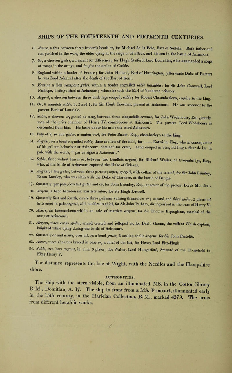 6. Azure, a fess between three leopards heads or, for Michael de la Pole, Earl of Suffolk. Both father and son perished in the wars, the elder dying at the siege of Harfleur, and his son in the battle of Azincourt. 7. Or, a chevron gules, a crescent for difference; for Hugh Stafford, Lord Bourchier, who commanded a corps of troops in the army ; and fought the action of Corbie. 8. England within a border of France ; for John Holland, Earl of Huntington, (afterwards Duke of Exeter) he was Lord Admiral after the death of the Earl of Kent. 9. Ermine a lion rampant gules, within a border engrailed sable besantee; for Sir John Cornwall, Lord Fanhope, distinguished at Azincourt; where he took the Earl of Vendome prisoner. 10. Argent, a chevron between three birds legs couped, sable', for Robert Chaumberleyn, esquire to the king. 11. Or, 6 annulets sable, 3, 2 and 1, for Sir Hugh Lowther, present at Azincourt. He was ancestor to the present Earls of Lonsdale. 12. Sable, a chevron or, guttee de sang, between three cinquefoils ermine, for John Wodehouse, Esq., gentle man of the privy chamber of Henry IV. conspicuous at Azincourt. The present Lord Wodehouse is descended from him. He bears under his arms the word Azincourt. 13. Paly of 8, or and gules, a canton vert, for Peter Basset, Esq., chamberleyn to the king. 14. Argent, on a bend engrailed sable, three mullets of the field, for-Entwisle, Esq., who in consequence of his gallant behaviour at Azincourt, obtained for crest, hand couped in fess, holding a fleur de lys in pale with the words, “ par ce signe a Azincourt.” 15. Sable, three walnut leaves or, between two bendlets argent, for Richard Waller, of Groombridge, Esq., who, at the battle of Azincourt, captured the Duke of Orleans. 1G. Argent, a fess gules, between three parrots proper, gorged, with collars of the second, for Sir John Lumley, Baron Lumley, who was slain with the Duke of Clarence, at the battle of Baugie. 17. Quarterly, per pale, dovetail gules and or, for John Bromley, Esq., ancestor of the present Lords Montfort. 18. Argent, a bend between six martlets sable, for Sir Hugh Luttrell. 19. Quarterly first and fourth, azure three pelicans vulning themselves or; second and third gules, 2 pieces of belts erect in pale argent, with buckles in chief, for Sir John Pelham, distinguished in the wars of Henry V. 20. Azure, an inescutcheon within an orle of martlets argent, for Sir Thomas Erpingham, marshal of the army at Azincourt. 21. Argent, three cocks gules, armed crested and jolloped or, for David Gamm, the valiant Welsh captain, knighted while dying during the battle of Azincourt. 22. Quarterly or and azure, over all, on a bend gules, 3 scallop-shells argent, for Sir John Fastolfe. 23. Azure, three chevrons braced in base or, a chief of the last, for Henry Lord Fitz-Hugh. 24. Sable, two bars argent, in chief 3 plates; for Walter, Lord Hungerford, Steward of the Household to King Henry V. The distance represents the Isle of Wight, with the Needles and the Hampshire shore. AUTHORITIES. The ship with the stern visible, from an illuminated MS. in the Cotton library L*. M.j Domitian, A. 37- The ship in front from a MS. Froissart, illuminated early in the 15th century, in the Harleian Collection, B. M., marked 4379. The arms from different heraldic works.