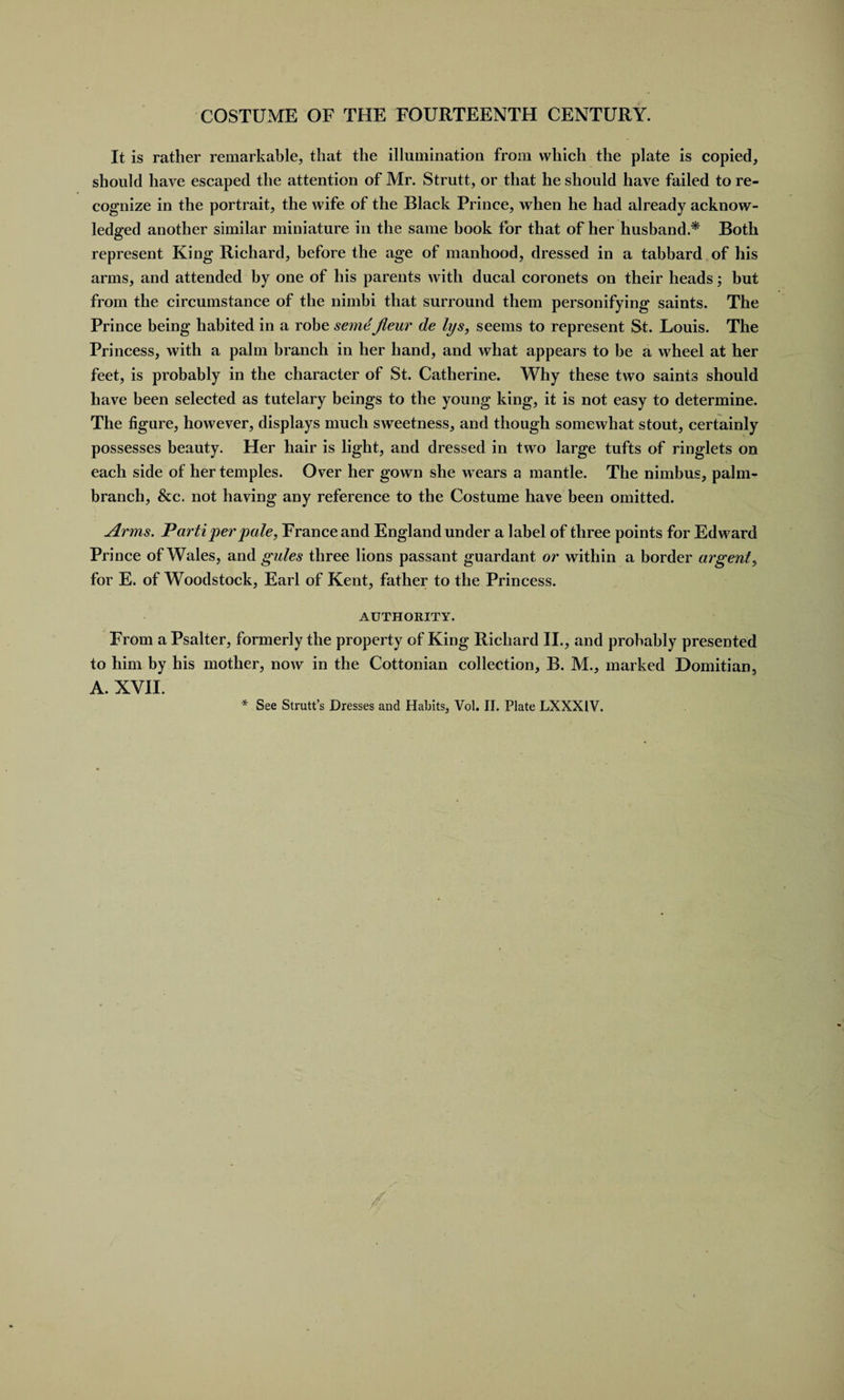 It is rather remarkable, that the illumination from which the plate is copied, should have escaped the attention of Mr. Strutt, or that he should have failed to re¬ cognize in the portrait, the wife of the Black Prince, when he had already acknow¬ ledged another similar miniature in the same book for that of her husband.* Both represent King Richard, before the age of manhood, dressed in a tabbard of his arms, and attended by one of his parents with ducal coronets on their heads; but from the circumstance of the nimbi that surround them personifying saints. The Prince being habited in a robe semeJieur de lys, seems to represent St. Louis. The Princess, with a palm branch in her hand, and what appears to be a wheel at her feet, is probably in the character of St. Catherine. Why these two saints should have been selected as tutelary beings to the young king, it is not easy to determine. The figure, however, displays much sweetness, and though somewhat stout, certainly possesses beauty. Her hair is light, and dressed in two large tufts of ringlets on each side of her temples. Over her gown she wears a mantle. The nimbus, palm- branch, &amp;c. not having any reference to the Costume have been omitted. Arms. Parti per pale, France and England under a label of three points for Edward Prince of Wales, and gules three lions passant guardant or within a border argent, for E. of Woodstock, Earl of Kent, father to the Princess. AUTHORITY. From a Psalter, formerly the property of King Richard II., and probably presented to him by his mother, now in the Cottonian collection, B. M., marked Domitian, A. XVII. * See Strutt’s Dresses and Habits, Vol. II. Plate LXXX1V. A