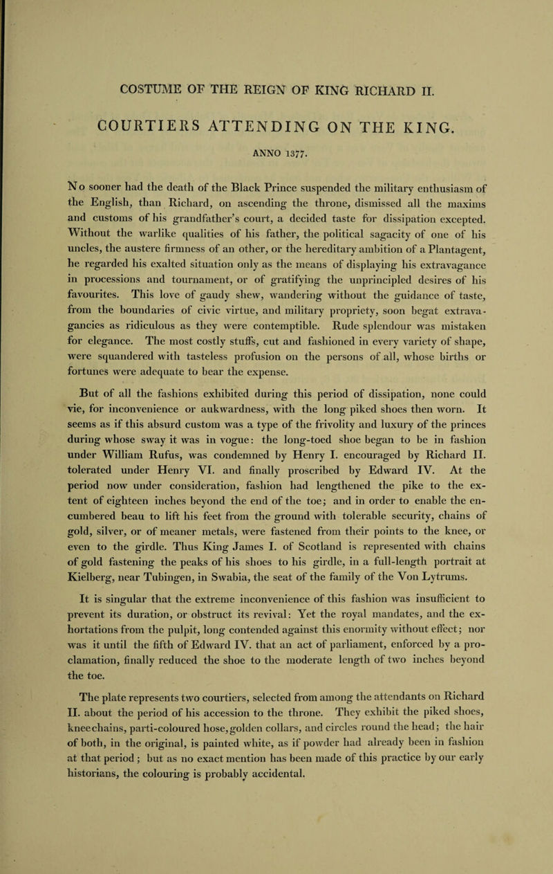 COURTIERS ATTENDING ON THE KING. ANNO 1377. No sooner had the death of the Black Prince suspended the military enthusiasm of the English, than Richard, on ascending the throne, dismissed all the maxims and customs of his grandfather's court, a decided taste for dissipation excepted. Without the warlike qualities of his father, the political sagacity of one of his uncles, the austere firmness of an other, or the hereditary ambition of a Plantagent, he regarded his exalted situation only as the means of displaying his extravagance in processions and tournament, or of gratifying the unprincipled desires of his favourites. This love of gaudy shew, wandering without the guidance of taste, from the boundaries of civic virtue, and military propriety, soon begat extrava¬ gancies as ridiculous as they were contemptible. Rude splendour was mistaken for elegance. The most costly stuff's, cut and fashioned in every variety of shape, were squandered with tasteless profusion on the persons of all, whose births or fortunes were adequate to bear the expense. But of all the fashions exhibited during this period of dissipation, none could vie, for inconvenience or aukwardness, with the long piked shoes then worn. It seems as if this absurd custom was a type of the frivolity and luxury of the princes during whose sway it was in vogue: the long-toed shoe began to be in fashion under William Rufus, was condemned by Henry I. encouraged by Richard II. tolerated under Henry VI. and finally proscribed by Edward IV. At the period now under consideration, fashion had lengthened the pike to the ex¬ tent of eighteen inches beyond the end of the toe; and in order to enable the en¬ cumbered beau to lift his feet from the ground with tolerable security, chains of gold, silver, or of meaner metals, were fastened from their points to the knee, or even to the girdle. Thus King James I. of Scotland is represented with chains of gold fastening the peaks of his shoes to his girdle, in a full-length portrait at Kielberg, near Tubingen, in Swabia, the seat of the family of the Von Lytrums. It is singular that the extreme inconvenience of this fashion was insufficient to prevent its duration, or obstruct its revival: Yet the royal mandates, and the ex¬ hortations from the pulpit, long contended against this enormity without effect; nor was it until the fifth of Edward IV. that an act of parliament, enforced by a pro¬ clamation, finally reduced the shoe to the moderate length of two inches beyond the toe. The plate represents two courtiers, selected from among the attendants on Richard II. about the period of his accession to the throne. They exhibit the piked shoes, knee chains, parti-coloured hose, golden collars, and circles round the head; the hair of both, in the original, is painted white, as if powder had already been in fashion at that period; but as no exact mention has been made of this practice by our early historians, the colouring is probably accidental.