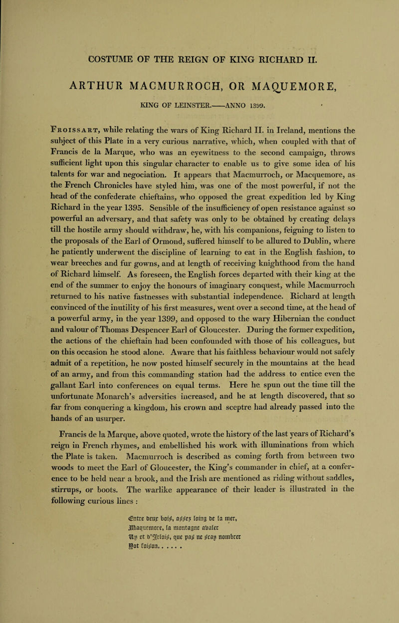 ARTHUR MACMURROCH, OR MAQUEMORE, KING OF LEINSTER.-ANNO 1399. Froissart, while relating the wars of King Richard II. in Ireland, mentions the subject of this Plate in a very curious narrative, which, when coupled with that of Francis de la Marque, who was an eyewitness to the second campaign, throws sufficient light upon this singular character to enable us to give some idea of his talents for war and negociation. It appears that Macmurroch, or Macquemore, as the French Chronicles have styled him, was one of the most powerful, if not the head of the confederate chieftains, who opposed the great expedition led by King Richard in the year 1395. Sensible of the insufficiency of open resistance against so powerful an adversary, and that safety was only to be obtained by creating delays till the hostile army should withdraw, he, with his companions, feigning to listen to the proposals of the Earl of Ormond, suffered himself to be allured to Dublin, where he patiently underwent the discipline of learning to eat in the English fashion, to wear breeches and fur gowns, and at length of receiving knighthood from the hand of Richard himself. As foreseen, the English forces departed with their king at the end of the summer to enjoy the honours of imaginary conquest, while Macmurroch returned to his native fastnesses with substantial independence. Richard at length convinced of the inutility of his first measures, went over a second time, at the head of a powerful army, in the year 1399, and opposed to the wary Hibernian the conduct and valour of Thomas Despencer Earl of Gloucester. During the former expedition, the actions of the chieftain had been confounded with those of his colleagues, but on this occasion he stood alone. Aware that his faithless behaviour would not safely admit of a repetition, he now posted himself securely in the mountains at the head of an army, and from this commanding station had the address to entice even the gallant Earl into conferences on equal terms. Here he spun out the time till the unfortunate Monarch’s adversities increased, and he at length discovered, that so far from conquering a kingdom, his crown and sceptre had already passed into the hands of an usurper. Francis de la Marque, above quoted, wrote the history of the last years of Richard’s reign in French rhymes, and embellished his work with illuminations from which the Plate is taken. Macmurroch is described as coming forth from between two woods to meet the Earl of Gloucester, the King’s commander in chief, at a confer¬ ence to be held near a brook, and the Irish are mentioned as riding without saddles, stirrups, or boots. The warlike appearance of their leader is illustrated in the following curious lines : €ntre ueujr bote, astee? Icing DC la itier, » JSaguemore, la montagne abater tip tt fc^rlote, quc pa£ nt £cap nombrer got foteon......