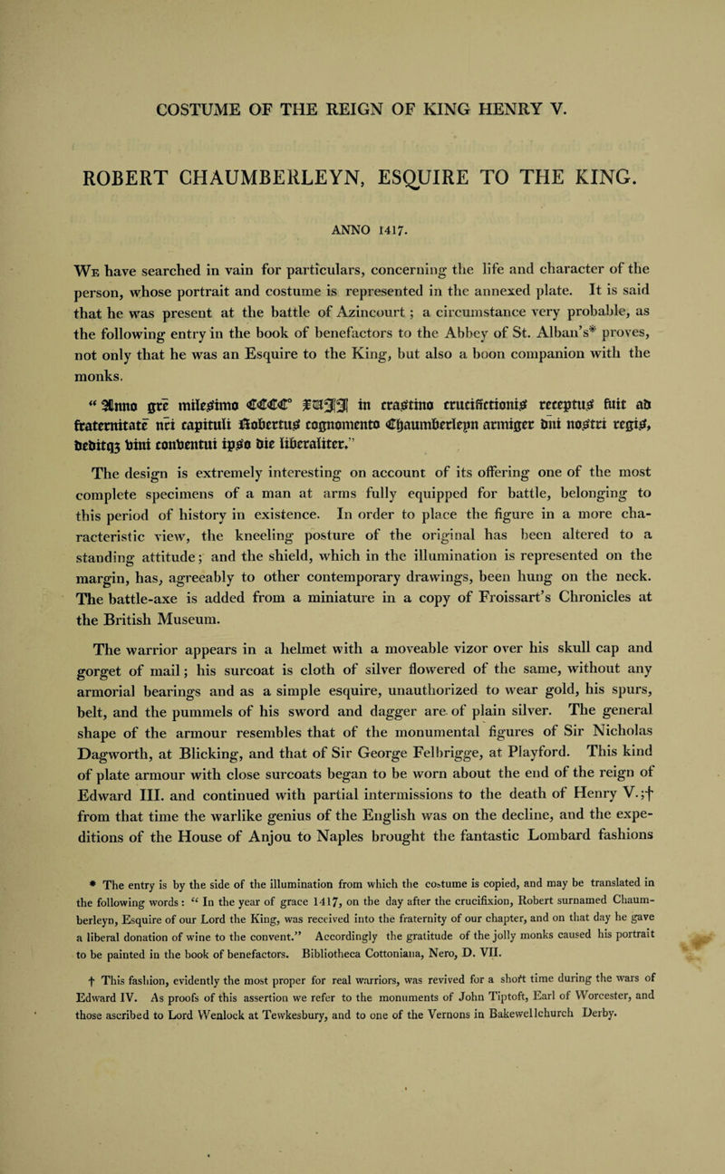 ROBERT CHAUMBERLEYN, ESQUIRE TO THE KING. ANNO 1417. We have searched in vain for particulars, concerning the life and character of the person, whose portrait and costume is represented in the annexed plate. It is said that he was present at the battle of Azincourt ; a circumstance very probable, as the following entry in the book of benefactors to the Abbey of St. Alban’s* proves, not only that he was an Esquire to the King, but also a boon companion with the monks. “ %nm stt milegfimo €€€€° in cra^tino ctuciffctionte receptug fitit ati ftatetnitate nti capituli f!obcrtu£ cognomcnto C&amp;aumftetlepit atmiser tini no^tti rcgi&amp; feebitq; hint conhentui ipso hie liberalitcr. The design is extremely interesting on account of its offering one of the most complete specimens of a man at arms fully equipped for battle, belonging to this period of history in existence. In order to place the figure in a more cha¬ racteristic view, the kneeling posture of the original has been altered to a standing attitude; and the shield, which in the illumination is represented on the margin, has, agreeably to other contemporary drawings, been hung on the neck. The battle-axe is added from a miniature in a copy of Froissart’s Chronicles at the British Museum. The warrior appears in a helmet with a moveable vizor over his skull cap and gorget of mail; his surcoat is cloth of silver flowered of the same, without any armorial bearings and as a simple esquire, unauthorized to wear gold, his spurs, belt, and the pummels of his sword and dagger are of plain silver. The general shape of the armour resembles that of the monumental figures of Sir Nicholas Dagworth, at Blicking, and that of Sir George Felbrigge, at Playford. This kind of plate armour with close surcoats began to be worn about the end of the reign of Edward III. and continued with partial intermissions to the death of Henry V.;f from that time the warlike genius of the English was on the decline, and the expe¬ ditions of the House of Anjou to Naples brought the fantastic Lombard fashions * The entry is by the side of the illumination from which the costume is copied, and may be translated in the following words: tc In the year of grace 1417, on the day after the crucifixion, Robert surnamed Chaum- berleyn, Esquire of our Lord the King, was received into the fraternity of our chapter, and on that day he gave a liberal donation of wine to the convent.” Accordingly the gratitude of the jolly monks caused his portrait to be painted in the book of benefactors. Bibliotheca Cottoniana, Nero, D. VII. f This fashion, evidently the most proper for real warriors, was revived for a short time during the wars of Edward IV. As proofs of this assertion we refer to the monuments of John Tiptoft, Earl of Worcester, and those ascribed to Lord Wenlock at Tewkesbury, and to one of the Vernons in Bakewellchurch Derby.