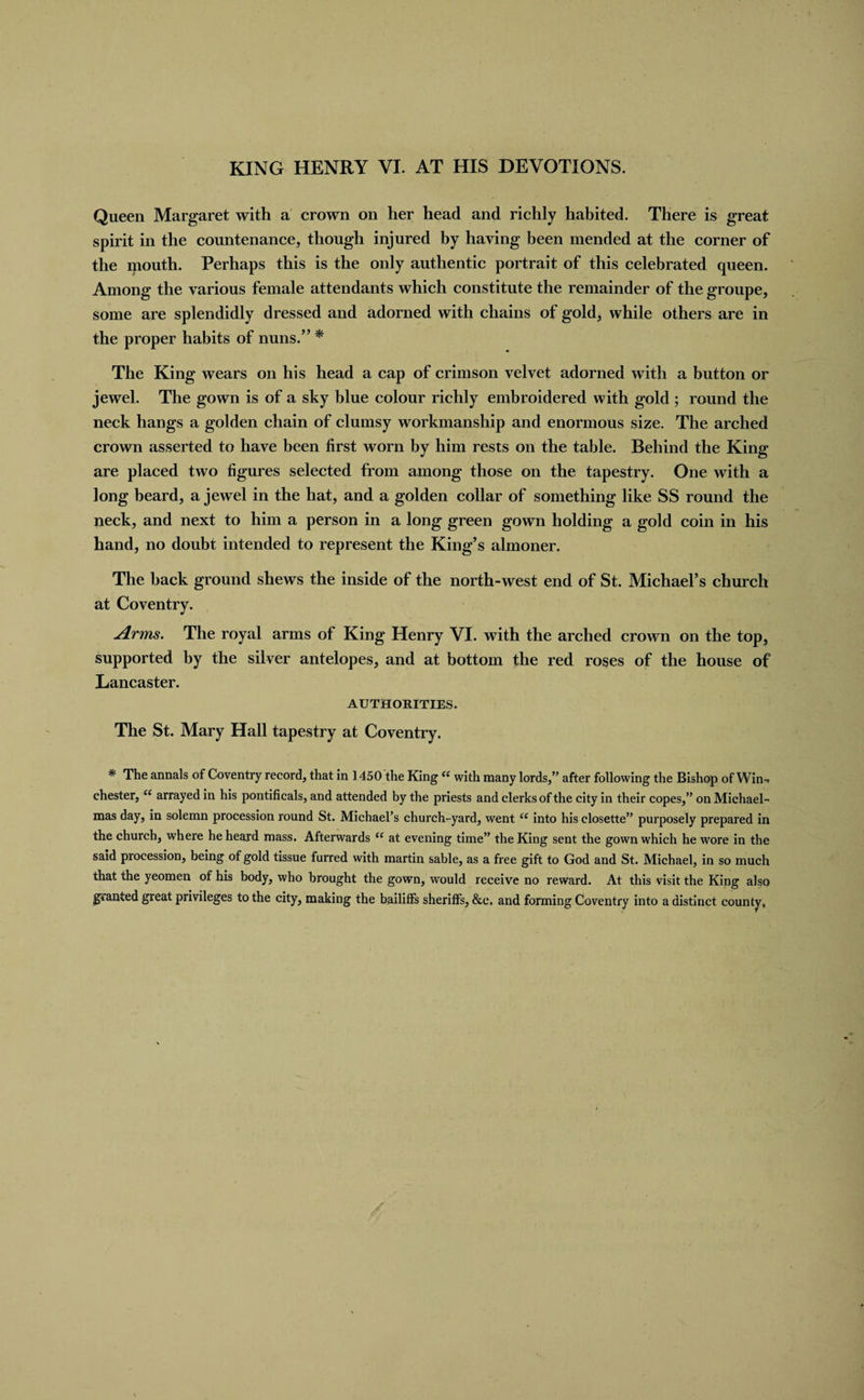 KING HENRY VI. AT HIS DEVOTIONS. Queen Margaret with a crown on her head and richly habited. There is great spirit in the countenance, though injured by having been mended at the corner of the mouth. Perhaps this is the only authentic portrait of this celebrated queen. Among the various female attendants which constitute the remainder of the groupe, some are splendidly dressed and adorned with chains of gold, while others are in the proper habits of nuns.” * The King wears on his head a cap of crimson velvet adorned with a button or jewel. The gown is of a sky blue colour richly embroidered with gold ; round the neck hangs a golden chain of clumsy workmanship and enormous size. The arched crown asserted to have been first worn by him rests on the table. Behind the King are placed two figures selected from among those on the tapestry. One with a long beard, a jewel in the hat, and a golden collar of something like SS round the neck, and next to him a person in a long green gown holding a gold coin in his hand, no doubt intended to represent the King’s almoner. The hack ground shews the inside of the north-west end of St. Michael’s church at Coventry. Arms. The royal arms of King Henry VI. with the arched crown on the top, supported by the silver antelopes, and at bottom the red roses of the house of Lancaster. AUTHORITIES. The St. Mary Hall tapestry at Coventry. * The annals of Coventry record, that in 1450 the King “ with many lords,” after following the Bishop of Win. Chester, “ arrayed in his pontificals, and attended by the priests and clerks of the city in their copes,” on Michael¬ mas day, in solemn procession round St. Michael’s church-yard, wentiC into his closette” purposely prepared in the church, where he heard mass. Afterwards (( at evening time” the King sent the gown which he wore in the said procession, being of gold tissue furred with martin sable, as a free gift to God and St. Michael, in so much that the yeomen of his body, who brought the gown, would receive no reward. At this visit the King also granted great privileges to the city, making the bailiffs sheriffs, &amp;e. and forming Coventry into a distinct county.