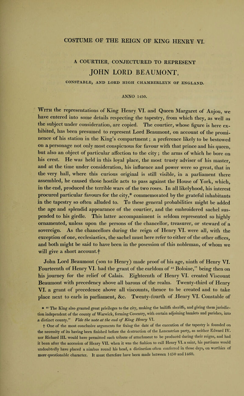 A COURTIER, CONJECTURED TO REPRESENT JOHN LORD BEAUMONT, CONSTABLE, AND LORD HIGH CHAMBERLEYN OF ENGLAND. ANNO 1450. With the representations of King Henry VI. and Queen Margaret of Anjou, we have entered into some details respecting the tapestry, from which they, as well as the subject under consideration, are copied. The courtier, whose figure is here ex¬ hibited, has been presumed to represent Lord Beaumont, on account of the promi¬ nence of his station in the King’s compartment; a preference likely to be bestowed on a personage not only most conspicuous for favour with that prince and his queen, but also an object of particular affection to the city; the arms of which he bore on his crest. He was held in this loyal place, the most trusty adviser of his master, and at the time under consideration, his influence and power were so great, that in the very hall, where this curious original is still visible, in a parliament there assembled, he caused those hostile acts to pass against the House of York, which, in the end, produced the terrible wars of the two roses. In all likelyhood, his interest procured particular favours for the city,* commemorated by the grateful inhabitants in the tapestry so often alluded to. To these general probabilities might be added the age and splendid appearance of the courtier, and the embroidered sachel sus¬ pended to his girdle. This latter accompaniment is seldom represented so highly ornamented, unless upon the persons of the chancellor, treasurer, or steward of a sovereign. As the chancellors during the reign of Henry VI. were all, with the exception of one, ecclesiastics, the sachel must here refer to either of the other offices, and both might be said to have been in the posession of this nobleman, of whom we will give a short account.^ John Lord Beaumont (son to Henry) made proof of his age, ninth of Henry VI. Fourteenth of Henry VI. had the grant of the earldom of “ Boloine,” being then on his journey for the relief of Calais. Eighteenth of Henry VI. created Viscount Beaumont with precedency above all barons of the realm. Twenty-third of Henry VI. a grant of precedence above all viscounts, thence to be created and to take place next to earls in parliament, &c. Twenty-fourth of Henry VI. Constable of * ce The King also granted great privileges to the city, making the bailiffs sheriffs, and giving them jurisdic¬ tion independent of the county of Warwick, forming Coventry, with certain adjoining hamlets and parishes, into a distinct county.” Vide the note at the end of King Henry VI. f One of the most conclusive arguments for fixing the date of the execution of the tapestry is founded on the necessity of its having been finished before the destruction of the Lancastrian party, as neither Edward IV. nor Richard III. would have permitted such tribute of attachment to be produced during their reigns, and had it been after the accession of Henry VII. when it was the fashion to call Henry VI. a saint, his partisans would undoubtedly have placed a nimbus round his head, a distinction often conferred in those days, on worthies of more questionable character. It must therefore have been made between 1450 and 1460.