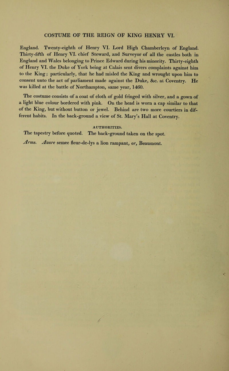 England. Twenty-eighth of Henry VI. Lord High Chamberleyn of England. Thirty-fifth of Henry VI. chief Steward, and Surveyor of all the castles both in England and Wales belonging to Prince Edward during his minority. Thirty-eighth of Henry VI. the Duke of York being at Calais sent divers complaints against him to the King; particularly, that he had misled the King and wrought upon him to consent unto the act of parliament made against the Duke, &amp;c. at Coventry. He was killed at the battle of Northampton, same year, 1460. The costume consists of a coat of cloth of gold fringed with silver, and a gown of a light blue colour bordered with pink. On the head is worn a cap similar to that of the King, but without button or jewel. Behind are two more courtiers in dif¬ ferent habits. In the back-ground a view of St. Mary’s Hall at Coventry. AUTHORITIES. The tapestry before quoted. The back-ground taken on the spot. Arms. Azure semee fleur-de-lys a lion rampant, or, Beaumont.