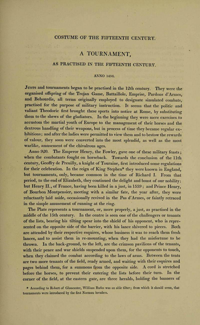 A TOURNAMENT, ' i* • i ( . n AS PRACTISED IN THE FIFTEENTH CENTURY. ANNO 1450. Justs and tournaments began to be practised in the 12th century. They were the organised offspring of the Trojan Game, Battaillole, Emprise, Pardons d’Armes, and Behourdis, all terms originally employed to designate simulated combats, practised for the purpose of military instruction. It seems that the politic and valiant Theodoric first brought these sports into notice at Rome, by substituting them to the shews of the gladiators. In the beginning they were mere exercises to accustom the martial youth of Europe to the management of their horses and the dextrous handling of their weapons, but in process of time they became regular ex¬ hibitions; and after the ladies were permitted to view them and to bestow the rewards of valour, they soon were converted into the most splendid, as well as the most warlike, amusement of the chivalrous ages. Anno 920. The Emperor Henry, the Fowler, gave one of these military feasts; when the combatants fought on horseback. Towards the conclusion of the 11th century, Geoffry de Preuilly, a knight of Touraine, first introduced some regulations for their celebration. In the reign of King Stephen* they were known in England, but tournaments, only, became common in the time of Richard I. From that period, to the end of Elizabeth, they continued the delight and boast of our nobility: but Henry II., of France, having been killed in a just, in 1559 ; and Prince Henry, of Bourbon Montpensier, meeting with a similar fate, the year after, they were reluctantly laid aside, occasionally revived in the Pas d’Armes, or faintly retraced in the simple amusement of running at the ring. The Plate represents a tournament, or, more properly, a just, as practised in the middle of the 15th century. In the centre is seen one of the challengers or tenants of the lists, bearing his tilting spear into the shield of his opponent, who is repre¬ sented on the opposite side of the barrier, with his lance shivered to pieces. Both are attended by their respective esquires, whose business it was to reach them fresh lances, and to assist them in re-mounting, when they had the misfortune to be thrown. In the back-ground, to the left, are the crimson pavilions of the tenants, with their peace and war shields suspended upon them, for the opponents to touch, when they claimed the combat according to the laws of arms. Between the tents are two more tenants of the field, ready armed, and waiting with their esquires and pages behind them, for a summons from the opposite side. A cord is stretched before the horses, to prevent their entering the lists before their turn. In the corner of the field, at the eastern gate, are three heralds, holding the banners of * According to Robert of Gloucester, William Rufus was an able tilter; from which it should seem, that tournaments were introduced by the first Norman invaders.