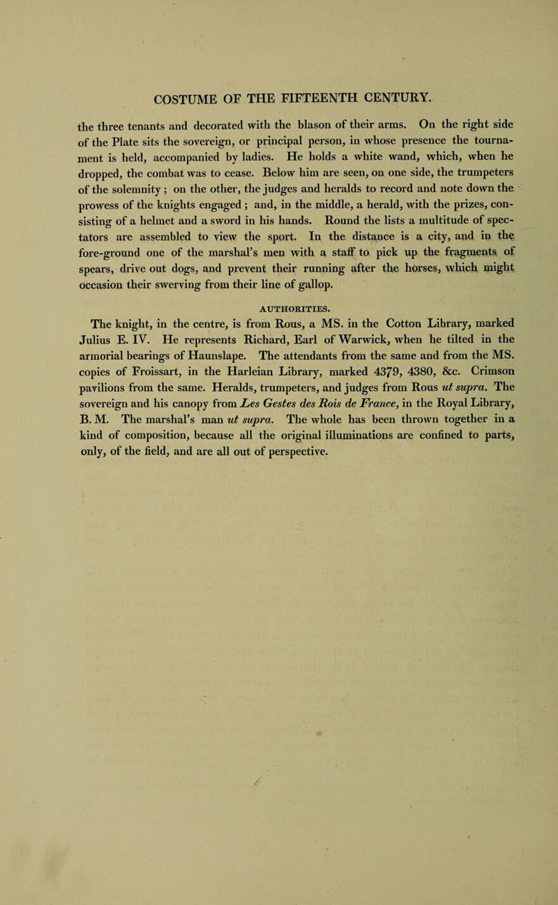 the three tenants and decorated with the blason of their arms. On the right side of the Plate sits the sovereign, or principal person, in whose presence the tourna¬ ment is held, accompanied by ladies. He holds a white wand, which, when he dropped, the combat was to cease. Relow him are seen, on one side, the trumpeters of the solemnity ; on the other, the judges and heralds to record and note down the prowess of the knights engaged ; and, in the middle, a herald, with the prizes, con¬ sisting of a helmet and a sword in his hands. Round the lists a multitude of spec¬ tators are assembled to view the sport. In the distance is a city, and in the fore-ground one of the marshal’s men with a staff to pick up the fragments of spears, drive out dogs, and prevent their running after the horses, which might occasion their swerving from their line of gallop. AUTHORITIES. The knight, in the centre, is from Rous, a MS. in the Cotton Library, marked Julius E. IV. He represents Richard, Earl of Warwick, when he tilted in the armorial bearings of Haunslape. The attendants from the same and from the MS. copies of Froissart, in the Harleian Library, marked 4379, 4380, &amp;c. Crimson pavilions from the same. Heralds, trumpeters, and judges from Rous ut supra. The sovereign and his canopy from JLes Gestes des JEtois de France, in the Royal Library, B. M. The marshal’s man ut supra. The whole has been thrown together in a kind of composition, because all the original illuminations are confined to parts, only, of the field, and are all out of perspective.