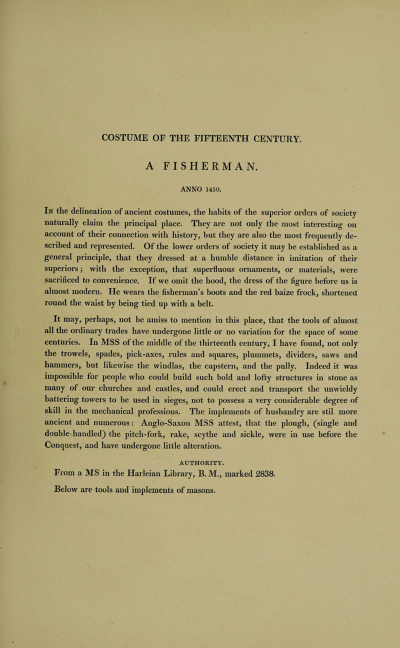A FISHERMAN. ANNO 1450. In the delineation of ancient costumes, the habits of the superior orders of society naturally claim the principal place. They are not only the most interesting on account of their connection with history, but they are also the most frequently de¬ scribed and represented. Of the lower orders of society it may be established as a general principle, that they dressed at a humble distance in imitation of their superiors; with the exception, that superfluous ornaments, or materials, were sacrificed to convenience. If we omit the hood, the dress of the figure before us is almost modern. He wears the fisherman’s boots and the red baize frock, shortened round the waist by being tied up with a belt. It may, perhaps, not be amiss to mention in this place, that the tools of almost all the ordinary trades have undergone little or no variation for the space of some centuries. In MSS of the middle of the thirteenth century, I have found, not only the trowels, spades, pick-axes, rules and squares, plummets, dividers, saws and hammers, but likewise the windlas, the capstern, and the pully. Indeed it was impossible for people who could build such bold and lofty structures in stone as many of our churches and castles, and could erect and transport the unwieldy battering towers to be used in sieges, not to possess a very considerable degree of skill in the mechanical professions. The implements of husbandry are stil. more ancient and numerous : Anglo-Saxon MSS attest, that the plough, (single and double-handled) the pitch-fork, rake, scythe and sickle, were in use before the Conquest, and have undergone little alteration. AUTHORITY. From a MS in the Harleian Library, B. M., marked 2838. Below are tools and implements of masons.