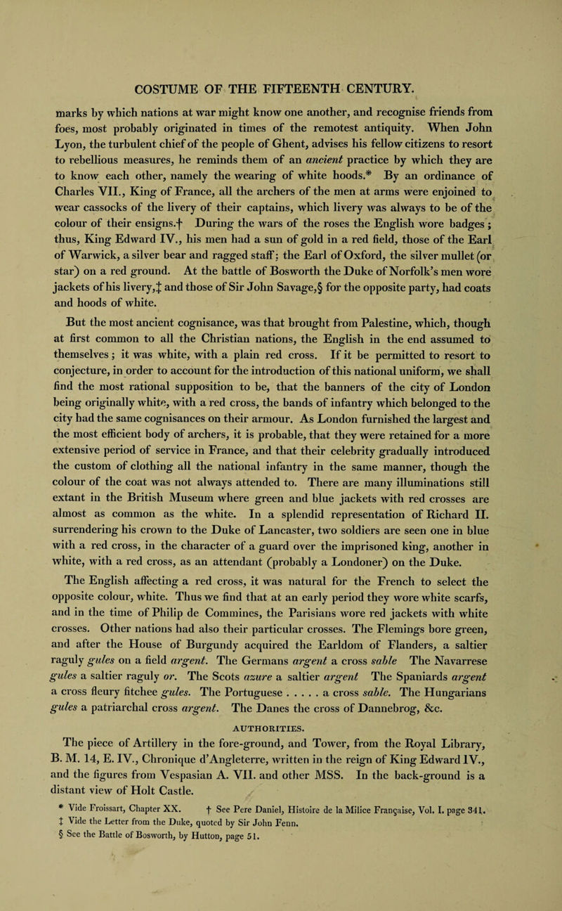 marks by which nations at war might know one another, and recognise friends from foes, most probably originated in times of the remotest antiquity. When John Lyon, the turbulent chief of the people of Ghent, advises his fellow citizens to resort to rebellious measures, he reminds them of an ancient practice by which they are to know each other, namely the wearing of white hoods.* By an ordinance of Charles VII., King of France, all the archers of the men at arms were enjoined to wear cassocks of the livery of their captains, which livery was always to be of the colour of their ensigns.f During the wars of the roses the English wore badges ; thus, King Edward IV., his men had a sun of gold in a red field, those of the Earl of Warwick, a silver bear and ragged staff ; the Earl of Oxford, the silver mullet (or star) on a red ground. At the battle of Bosworth the Duke of Norfolk’s men wore jackets of his livery, J and those of Sir John Savage,§ for the opposite party, had coats and hoods of white. But the most ancient cognisance, was that brought from Palestine, which, though at first common to all the Christian nations, the English in the end assumed to themselves; it was white, with a plain red cross. If it be permitted to resort to conjecture, in order to account for the introduction of this national uniform, we shall find the most rational supposition to be, that the banners of the city of London being originally white, with a red cross, the bands of infantry which belonged to the city had the same cognisances on their armour. As London furnished the largest and the most efficient body of archers, it is probable, that they were retained for a more extensive period of service in France, and that their celebrity gradually introduced the custom of clothing all the national infantry in the same manner, though the colour of the coat was not always attended to. There are many illuminations still extant in the British Museum where green and blue jackets with red crosses are almost as common as the white. In a splendid representation of Richard II. surrendering his crown to the Duke of Lancaster, two soldiers are seen one in blue with a red cross, in the character of a guard over the imprisoned king, another in white, with a red cross, as an attendant (probably a Londoner) on the Duke. The English affecting a red cross, it was natural for the French to select the opposite colour, white. Thus we find that at an early period they wore white scarfs, and in the time of Philip de Commines, the Parisians wore red jackets with white crosses. Other nations had also their particular crosses. The Flemings bore green, and after the House of Burgundy acquired the Earldom of Flanders, a saltier raguly gules on a field argent. The Germans argent a cross sable The Navarrese gules a saltier raguly or. The Scots azure a saltier argent The Spaniards argent a cross fleury fitchee gules. The Portuguese.a cross sable. The Hungarians gules a patriarchal cross argent. The Danes the cross of Dannebrog, &amp;c. AUTHORITIES. The piece of Artillery in the fore-ground, and Tower, from the Royal Library, B. M. 14, E. IV., Chronique d’Angleterre, written in the reign of King Edward IV., and the figures from Vespasian A. VII. and other MSS. In the back-ground is a distant view of Holt Castle. * Vide Froissart, Chapter XX. f See Pere Daniel, Histoire de la Milice Franqaise, Vol. I. page 341. t \ide the Letter from the Duke, quoted by Sir John Fenn. § See the Battle of Bosworth, by Hutton, page 51.