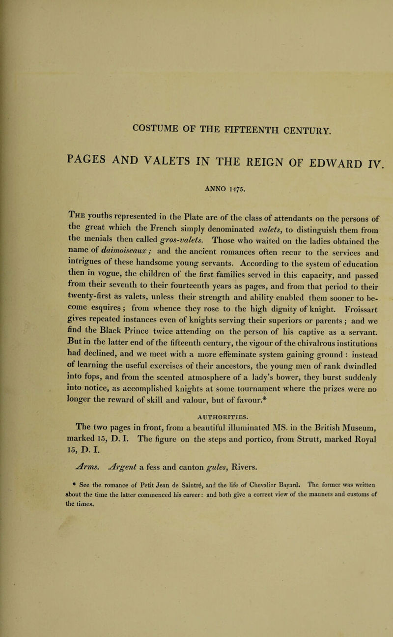 PAGES AND VALETS IN THE REIGN OF EDWARD IV. ANNO 1^75. The youths represented in the Plate are of the class of attendants on the persons of the great which the French simply denominated valets, to distinguish them from the menials then called gros-valets. Those who waited on the ladies obtained the name of daimoiseaux; and the ancient romances often recur to the services and intrigues of these handsome young servants. According to the system of education then in vogue, the children of the first families served in this capacity, and passed from their seventh to their fourteenth years as pages, and from that period to their twenty-first as valets, unless their strength and ability enabled them sooner to be¬ come esquires; from whence they rose to the high dignity of knight. Froissart gives repeated instances even of knights serving their superiors or parents ; and we find the Black Prince twice attending on the person of his captive as a servant. But in the latter end of the fifteenth century, the vigour of the chivalrous institutions had declined, and we meet with a more effeminate system gaining ground : instead of learning the useful exercises of their ancestors, the young men of rank dwindled into fops, and from the scented atmosphere of a lady’s bower, they burst suddenly into notice, as accomplished knights at some tournament where the prizes were no longer the reward of skill and valour, but of favour.* AUTHORITIES. The two pages in front, from a beautiful illuminated MS. in the British Museum, marked 15, D. I. The figure on the steps and portico, from Strutt, marked Royal 15, D. I. Arms. Argent a fess and canton gules, Rivers. * See the romance of Petit Jean de Saintre, and the life of Chevalier Bayard. The former was written about the time the latter commenced his career: and both give a correct view of the manners and customs of the times.