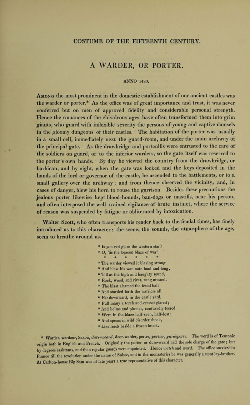 A WARDER, OR PORTER. ANNO 1480. Among the most prominent in the domestic establishment of our ancient castles was the warder or porter.* As the office was of great importance and trust, it was never conferred but on men of approved fidelity and considerable personal strength. Hence the romances of the chivalrous ages have often transformed them into grim giants, who guard with inflexible severity the persons of young and captive damsels in the gloomy dungeons of their castles. The habitation of the porter was usually in a small cell, immediately next the guard-room, and under the main archway of the principal gate. As the drawbridge and portcullis were entrusted to the care of the soldiers on guard, or to the inferior warders, so the gate itself was reserved to the porter’s own hands. By day he viewed the country from the drawbridge, or barbican, and by night, when the gate was locked and the keys deposited in the hands of the lord or governor of the castle, he ascended to the battlements, or to a small gallery over the archway ; and from thence observed the vicinity, and, in cases of danger, blew his horn to rouse the garrison. Besides these precautions the jealous porter likewise kept blood-hounds, ban-dogs or mastiffs, near his person, and often interposed the well trained vigilance of brute instinct, where the service of reason was suspended by fatigue or obliterated by intoxication. Walter Scott, who often transports his reader back to the feudal times, has finely introduced us to this character: the scene, the sounds, the atmosphere of the age, seem to breathe around us. “ Is yon red glare the western star ? “ O, ’tis the beacon blaze of war ! ****** fC The warder viewed it blazing strong “ And blew his war-note loud and long, ((Till at the high and haughty sound, « Rock, wood, and river, rung around. “ The blast alarmed the festal hall “ And startled forth the warriors all te Far downward, in the castle yard, “ Full many a torch and cresset glared; “ And helms and plumes, confusedly tossed “ Were in the blaze half-seen, half-lost; “ And spears in wild disorder shook, “ Like reeds beside a frozen brook. * Warder, wardour, Saxon, dure-weard, door-warder, porter, portier, gardeporte. The word is of Teutonic origin both in English and French. Originally the porter or dure-weard had the sole charge of the gate; but by degrees assistants, and then regular guards were appointed. Hence watch and ward. The office survived in France till the revolution under the name of Suisse, and in the monasteries he was generally a stout lay-brother. At Carlton-house Big Sam was of late years a true representative of this character.