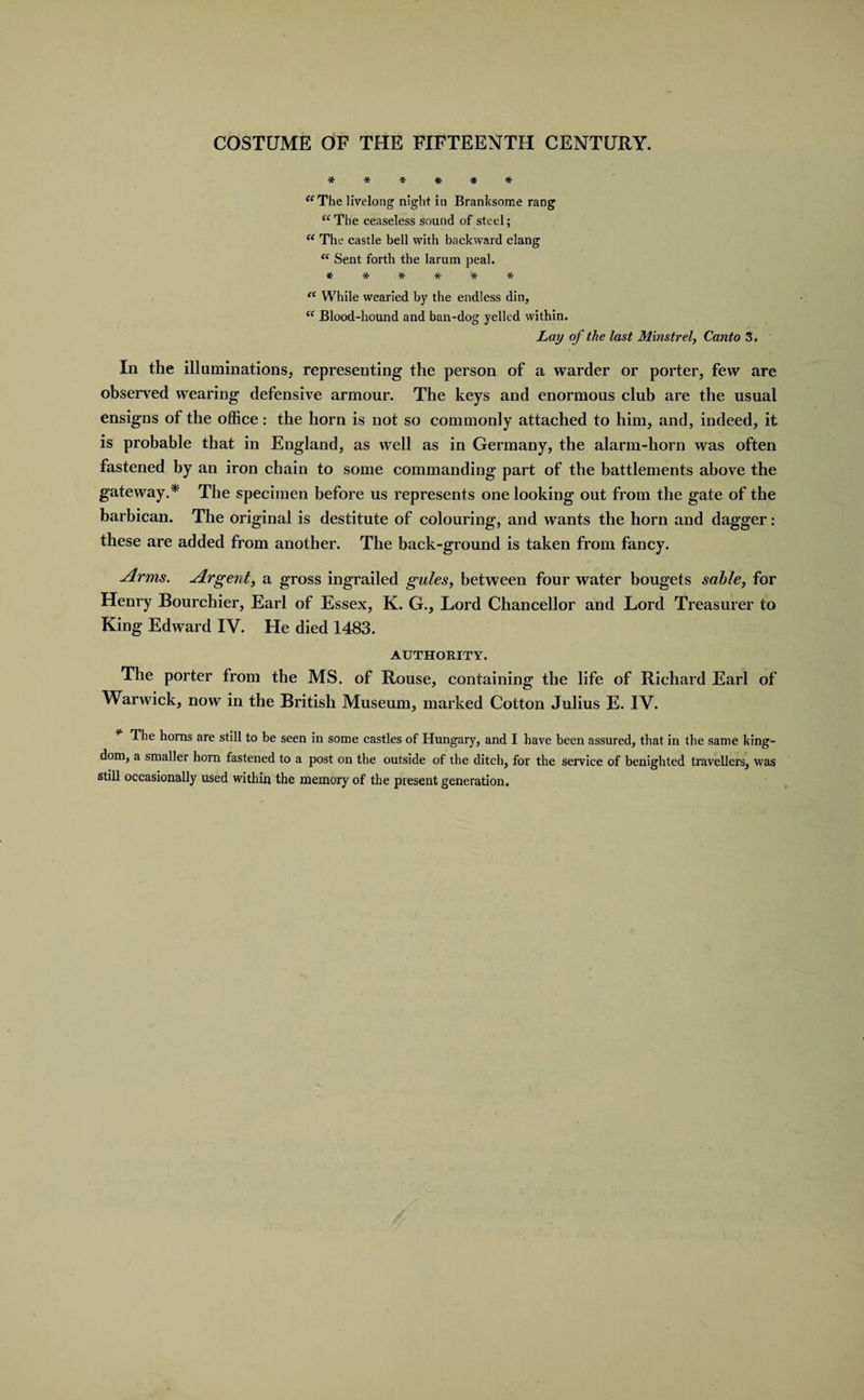 ****** “ The livelong night in Branksome rang “The ceaseless sound of steel; (t The castle bell with backward clang “ Sent forth the larum peal. ****** et While wearied by the endless din, “ Blood-hound and ban-dog yelled within. Lay of the last Minstrel, Canto 3. In the illuminations, representing the person of a warder or porter, few are observed wearing defensive armour. The keys and enormous club are the usual ensigns of the office: the horn is not so commonly attached to him, and, indeed, it is probable that in England, as well as in Germany, the alarm-horn was often fastened by an iron chain to some commanding part of the battlements above the gateway.* The specimen before us represents one looking out from the gate of the barbican. The original is destitute of colouring, and wants the horn and dagger : these are added from another. The back-ground is taken from fancy. drms. dir gent, a gross ingrailed gules, between four water bougets sable, for Henry Bourchier, Earl of Essex, K. G., Lord Chancellor and Lord Treasurer to King Edward IV. He died 1483. AUTHORITY. The porter from the MS. of Rouse, containing the life of Richard Earl of Warwick, now in the British Museum, marked Cotton Julius E. IV. The horns are still to be seen in some castles of Hungary, and I have been assured, that in the same king¬ dom, a smaller horn fastened to a post on the outside of the ditch, for the service of benighted travellers, was still occasionally used within the memory of the present generation.