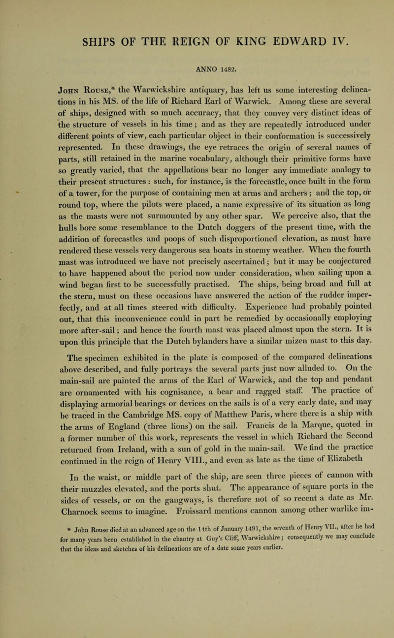SHIPS OF THE REIGN OF KING EDWARD IV. ANNO 1482. John Rouse,* the Warwickshire antiquary, has left us some interesting delinea¬ tions in his MS. of the life of Richard Earl of Warwick. Among these are several of ships, designed with so much accuracy, that they convey very distinct ideas of the structure of vessels in his time; and as they are repeatedly introduced under different points of view, each particular object in their conformation is successively represented. In these drawings, the eye retraces the origin of several names of parts, still retained in the marine vocabulary, although their primitive forms have so greatly varied, that the appellations bear no longer any immediate analogy to their present structures : such, for instance, is the forecastle, once built in the form of a tower, for the purpose of containing men at arms and archers ; and the top, or round top, where the pilots were placed, a name expressive of its situation as long as the masts were not surmounted by any other spar. We perceive also, that the hulls bore some resemblance to the Dutch doggers of the present time, with the addition of forecastles and poops of such disproportioned elevation, as must have rendered these vessels very dangerous sea boats in stormy weather. When the fourth mast was introduced we have not precisely ascertained; but it may he conjectured to have happened about the period now under consideration, when sailing upon a wind began first to be successfully practised. The ships, being broad and full at the stern, must on these occasions have answered the action of the rudder imper¬ fectly, and at all times steered with difficulty. Experience had probably pointed out, that this inconvenience could in part he remedied by occasionally employing more after-sail; and hence the fourth mast was placed almost upon the stern. It is upon this principle that the Dutch bylanders have a similar mizen mast to this day. The specimen exhibited in the plate is composed of the compared delineations above described, and fully portrays the several parts just now alluded to. On the main-sail are painted the arms of the Earl of Warwick, and the top and pendant are ornamented with his cognisance, a bear and ragged staff. The practice of displaying armorial bearings or devices on the sails is of a very early date, and may be traced in the Cambridge MS. copy of Matthew Paris, where there is a ship with the arms of England (three lions) on the sail. Francis de la Marque, quoted in a former number of this work, represents the vessel in which Richard the Second returned from Ireland, with a sun of gold in the main-sail. We find the practice continued in the reign of Henry VIII., and even as late as the time of Elizabeth In the waist, or middle part of the ship, are seen three pieces of cannon with their muzzles elevated, and the ports shut. The appearance of square ports in the sides of vessels, or on the gangways, is therefore not of so recent a date as Mr. Charnock seems to imagine. Froissard mentions cannon among other warlike im- * John Rouse died at an advanced age on the 14th of January 1491, the seventh of Henry VII., after he had for many years been established in the chantry at Guy’s Cliff, Warwickshire j consequently we may conclude that the ideas and sketches of his delineations are of a date some years earlier.