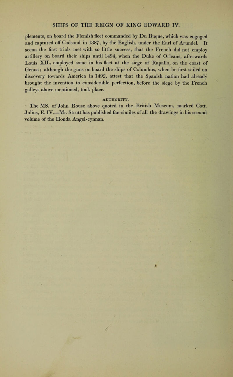 plements, on board the Flemish fleet commanded by Du Buque, which was engaged and captured oft' Cadsand in 1387, by the English, under the Earl of Arundel. It seems the first trials met with so little success, that the French did not employ artillery on board their ships until 1494, when the Duke of Orleans, afterwards Louis XII., employed some in his fleet at the siege of Rapallo, on the coast of Genoa; although the guns on board the ships of Columbus, when he first sailed on discovery towards America in 1492, attest that the Spanish nation had already brought the invention to considerable perfection, before the siege by the French galleys above mentioned, took place. AUTHORITY. The MS. of John Rouse above quoted in the British Museum, marked Cott. Julius, E. IV.—Mr. Strutt has published fac-similes of all the drawings in his second volume of the Honda Angel-cynnan. «