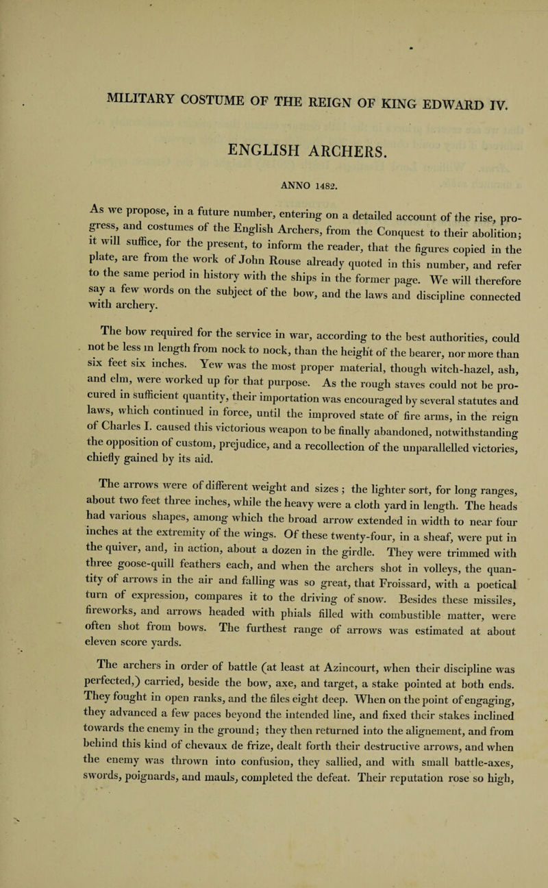 ENGLISH ARCHERS. ANNO 1482. s we propose, m a future number, entering on a detailed account of the rise, pro¬ gress, and costumes of the English Archers, from the Conquest to their abolition; it wi suffice, for the present, to inform the reader, that the figures copied in the p ate, are from the work of John Rouse already quoted in this number, and refer to the same period in history with the ships in the former page. We will therefore say a few words on the subject of the bow, and the laws and discipline connected with archery. The bow required for the service in war, according to the best authorities, could not be less m length from nock to nock, than the height of the bearer, nor more than six feet six inches. Yew was the most proper material, though witch-hazel, ash, and elm, were worked up for that purpose. As the rough staves could not be pro¬ cured ill sufficient quantity, their importation was encouraged by several statutes and laws, which continued in force, until the improved state of fire arms, in the reign ot Charles I. caused this victorious weapon to be finally abandoned, notwithstanding the opposition of custom, prejudice, and a recollection of the unparallelled victories, chiefly gained by its aid. The arrows were of different weight and sizes ; the lighter sort, for long ranges, about two feet three inches, while the heavy were a cloth yard in length. The heads had various shapes, among which the broad arrow extended in width to near four inches at the extremity of the wings. Of these twenty-four, in a sheaf, were put in the quiver, and, in action, about a dozen in the girdle. They were trimmed with three goose-quill feathers each, and when the archers shot in volleys, the quan¬ tity of arrows m the air and falling was so great, that Froissard, with a poetical turn of expression, compares it to the driving of snow. Besides these missiles, fiieworks, and arrows headed with phials filled with combustible matter, were often shot from bows. The furthest range of arrows was estimated at about eleven score yards. The archers in order of battle (at least at Azin court, when their discipline was perfected,) carried, beside the bow, axe, and target, a stake pointed at both ends. They fought in open ranks, and the files eight deep. When on the point of engaging, they advanced a few paces beyond the intended line, and fixed their stakes inclined towards the enemy in the ground; they then returned into the alignement, and from behind this kind of chevaux de frize, dealt forth their destructive arrows, and when the enemy was thrown into confusion, they sallied, and with small battle-axes, swords, poignards, and mauls, completed the defeat. Their reputation rose so high,
