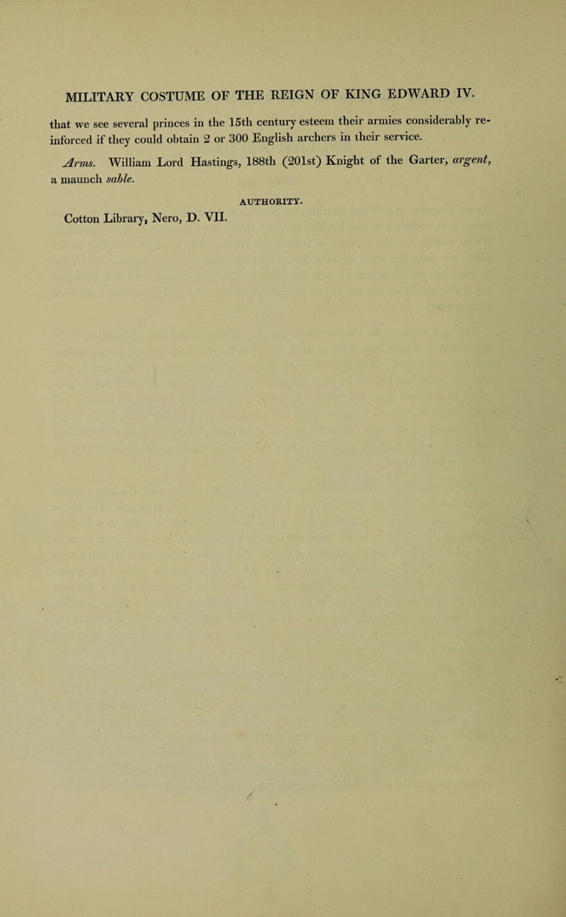 that we see several princes in the 15th century esteem their armies considerably re¬ inforced if they could obtain 2 or 300 English archers in their service. Arms. William Lord Hastings, 188th (201st) Knight of the Garter, argent, a maunch sable. AUTHORITY. Cotton Library, Nero, D. VII.