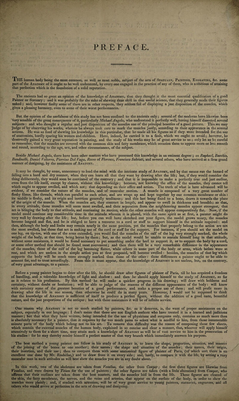 PREFACE The human body being the most common, as well as most noble, subject of the arts of Statuary, Painting, Engraving, &amp;c. some part of the Anatomy of it ought to be well understood, by every one engaged in the practice of any of them, who is ambitious of attaining that perfection which is the foundation of a solid reputation. The ancients had so great an opinion of the knowledge of Anatomy, that they thought it the most essential qualification of a good Painter or Statuary ; and it was probably for the sake of shewing their skill in that useful science, that they generally made their figures naked ; and, however faulty some of them are in other respects, they seldom fail of displaying a just disposition of the muscles, which gives a pleasing harmony, even to some of their worst performances. But the opinion of the usefulness of this study has not been confined to the ancients only; several of the moderns have likewise been very sensible of the great consequence of it, particularly Michael Angelo, who understood it perfectly well, having himself dissected several subjects : and who thought a regular and just disposition of the muscles one of the principal beauties of a good picture. This we may judge of by observing his works, wherein he always took care to mark the muscles justly, according to their appearance in the several actions. He was so fond of shewing his knowledge in this particular, that he made all his figures as if they were intended for the use of anatomists, hardly sparing his women and children. Here, indeed, he carried it to a fault, which we ought to avoid; however, he deservedly gained a very great reputation in painting, and the study of his works may be of great service to us ; only let us be careful to remember, that the muscles are covered with the common skin and fatty membrane, which occasion them to appear more or less smooth and round, according to the age, sex, and other circumstances, of the subject. Beside Michael Angelo, there have been other masters who have possessed this knowledge in an eminent degree ; as Raphael, Baccliio, Bandinelli, Daniel Volt err a, Pierrino Del Vaga, Rosso of Florence, Francisco Salviati, and several others, who have arrived at a firm grand manner of designing, by the assistance of Anatomy. It may be thought, by some, unnecessary to load the mind with the intricate study of Anatomy, and by that means run the hazard of falling into a hard and dry manner, when they can learn all that they want by drawing after the life; but, if they would consider the thing deliberately, they would soon be convinced of the contrary ; and that it is impossible to make a perfectly true and just outline, even from the life itself, except by chance, without this knowledge; because, not knowing the office of the muscles, they cannot tell which ought to appear swelled, and which not; that depending on their office and action. The truth of what is here advanced will be evident, if we consider the nature of the muscles, and of muscular motion. A muscle is composed of a very great number of fleshy fibres, like threads, which run parallel to each other, and are wrapt up and kept together by one common membrane or skin: its middle is fleshy, and its origin and insertion generally tendinous; and this last being fixed to a bone, draws it towards the place of the origin of the muscle. When the muscles act, they contract in length, and appear to swell in thickness and breadth; so that, in every attitude, those muscles will seem most swelled, and their separation from the neighbouring muscles appear strongest, that act in bringing the body to that attitude, and continuing its motion, while the other muscles will appear comparatively flat. Now, if the model could continue any considerable time in the attitude wherein it is placed, with the same spirit as at first, a painter might do very well by drawing after the life; but, before you can well have sketched out your figure, the model grows weary, the muscles become languid and flat, and he is obliged to have a recourse to a cord or staff to support himself in the attitude required: and then, although the body and limbs may remain nearly in the same position, yet the muscles that properly belong to the action are not the most swelled, but those that act in making use of the cord or staff for the support. For instance, if you should set the model on one leg, on tip-toe, with one of the arms extended, you would find the muscles of the calf of the leg very strongly marked, the whole weight of the body, at that time, being borne by them; but, as the model would be unable to sustain himself long in that attitude, without some assistance, it would be found necessary to put something under the heel to support it, or to support the body by a cord, or some other method that should be found most convenient; and then there will be a very remarkable difference in the appearance of the muscles, those of the calf of the leg becoming flatter, while others in some part of the body or arms, which before were at rest, and which are useless in the simple action you at first proposed, will become swelled : besides, the muscles of that leg which supports the body will be much more strongly marked than those of the other: these differences a painter ought to be able to account for, and to treat accordingly. From this it must appear, that the knowledge of Anatomy is not useless, but, on the contrary, of very great advantage, to a painter. Before a young painter begins to draw after the life, he should draw after figures of plaister of Paris, till he has acquired a freedom of handling, and a tolerable knowledge of light and shadow : and then he should apply himself to the study of Anatomy, so far as it relates to his profession. By this method’he will make a quicker progress in his drawing; will draw7 with boldness and certainty, without doubt or hesitation; will be able to judge of the reasons of the different appearances of the body: will know with certainty some of the greatest beauties of a good performance, and make a proper use of them; and will profit more in drawing after the life in one season, than otherwise he could do in many years. However, I would not be supposed to think that the knowledge of Anatomy is sufficient of itself to produce a perfect figure, without the addition of a good taste, beautiful nature, and the just proportions of the antique; but with these assistances it will be of infinite service. One reason why Anatomy is not so much studied by painters, &amp;c. as it deserves, is, the want of proper assistances on the subject, especially in our language: I don’t mean that there are not English authors who have treated it in a learned and judicious manner; but that what they have written, being intended for the use of physicians and surgeons only, contains so much more than is absolutely necessary for a painter, that it requires by far too much pains to select what is needful to him, from those innumerable minute parts of the body which belong not to his art. To remove this difficulty was the reason of composing these few sheets, which contain the external muscles of the human body, explained in so concise and clear a manner, that, whoever will apply himself attentively to them for a short time, may attain such a knowledge of Anatomy as will be of vast service to him in the prosecution of his studies : for he may thereby render himself a perfect master of that very branch which immediately answers his purpose. The best method a young painter can follow in his study of Anatomy is, to learn the shape, proportion, situation, and manner of the joining of the bones to one another; their names; the shape and situation of the muscles; their names, their origin, their insertion, and their use ; then to compare them with some anatomical figure of plaister of Paris, (of which sort there is an excellent one done by Mr. Roubiliac,) and to draw from it on every side; and, lastly, to compare it with the life, by setting a very muscular man in such attitudes as will best shew the muscles you are in any doubt about. In this work, two of the skeletons are taken from Vesalius, the other from Corvper; the first three figures are likewise from Vesalius, and were drawn by Titian for the use of painters ; the other figures are taken (with a little alteration) from Corvper, who affirms that their outlines are taken from the best masters, and the muscles laid in from the life. These figures are cleared of the skin, the fatty membrane, the nerves, and the veins and arteries, that appear on the surface of the body, in order to shew the muscles more plainly ; and, if studied with attention, will be of very great service to young painters, statuaries, engravers, and all others who would arrive at perfection in the arts of drawing and designing.