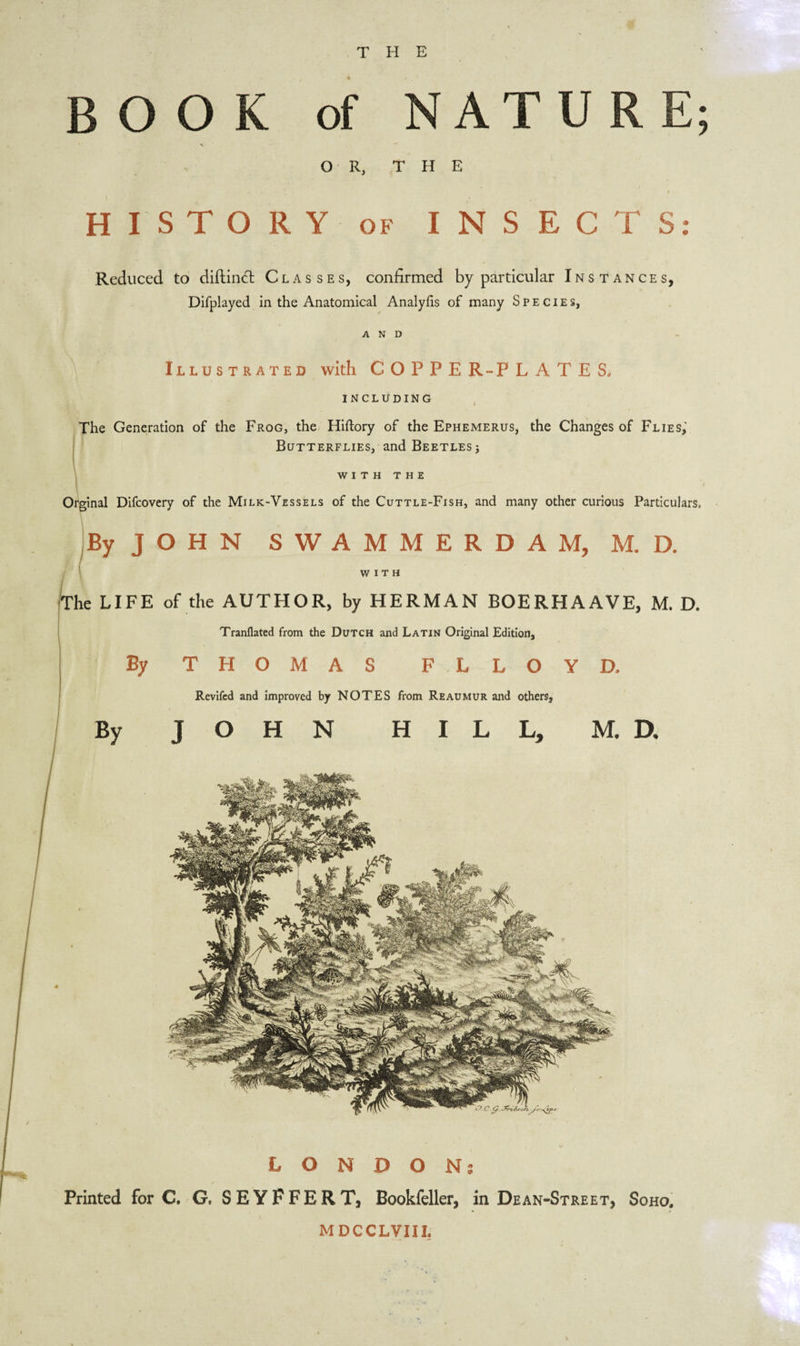 H E T BOOK of NATURE; OR, THE HISTORY of INSECTS: Reduced to diftindl Classes, confirmed by particular Instances, Difplayed in the Anatomical Analyfis of many Species, AND Illustrated with COPPER-PLATES. INCLUDING The Generation of the Frog, the Hiftory of the Ephemerus, the Changes of Flies, Butterflies, and Beetles j WITH THE Orginal Difcovery of the Milk-Vessels of the Cuttle-Fish, and many other curious Particulars, By J O H N SWAMMERDAM, M. D. WITH The LIFE of the AUTHOR, by HERMAN BOERHAAVE, M. D. Tranflated from the Dutch and Latin Original Edition, By THOMAS F . LLOYD, Revifed and improved by NOTES from Reaumur and others. By JOHN HILL, M. D. LONDON; Printed for C. G, SEYFFERT, Bookfeller, in Dean-Street, Soho. MDCCLVIII.