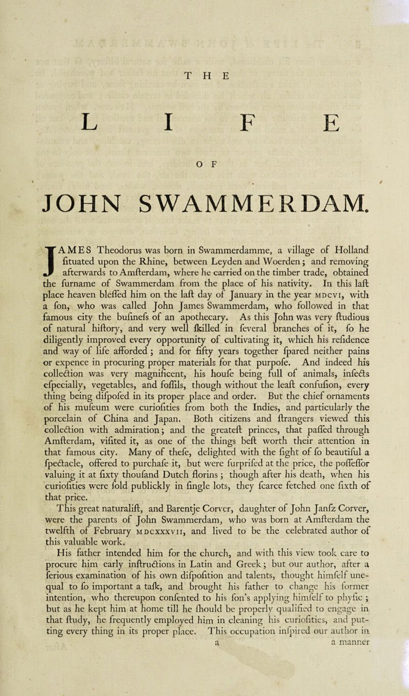 LIFE O F * . / JOHN SWAMMERDAM. JAMES Theodorus was born in Swammerdamme, a village of Holland fituated upon the Rhine, between Leyden and Woerden; and removing afterwards to Amfterdam, where he carried on the timber trade, obtained the furname of Swammerdam from the place of his nativity. In this laft place heaven bleffed him on the laft day of January in the year mdcvi, with a fon, who was called John James Swammerdam, who followed in that famous city the bufmefs of an apothecary. As this John was very ftudious of natural hiftory, and very well {killed in feveral branches of it, fo he diligently improved every opportunity of cultivating it, which his reftdence and way of life afforded ; and for fifty years together fpared neither pains or expence in procuring proper materials for that purpofe. And indeed his collection was very magnificent, his houfe being full of animals, infeCts efpecially, vegetables, and foftils, though without the leaft confufion, every¬ thing being difpofed in its proper place and order. But the chief ornaments of his mufeum were curiofities from both the Indies, and particularly the porcelain of China and Japan. Both citizens and ftrangers viewed this collection with admiration; and the greateft princes, that paffed through Amfterdam, vifited it, as one of the things beft worth their attention in that famous city. Many of thefe, delighted with the fight of fo beautiful a fpeCtacle, offered to purchafe it, but were furprifed at the price, the poffeflor valuing it at fixty thoufand Dutch florins; though after his death, when his curiofities were fold publickly in fingle lots, they fcarce fetched one fixth of that price. This great naturalift, and Barentje Corvcr, daughter of John Janfz Corver, were the parents of John Swammerdam, who was born at Amfterdam the twelfth of February mdcxxxvii, and lived to be the celebrated author of this valuable work. His father intended him for the church, and with this view took care to procure him early inftruCtions in Latin and Greek; but our author, after a ferious examination of his own difpofition and talents, thought himfelf une¬ qual to fo important a talk, and brought his father to change his former intention, who thereupon confented to his foil’s applying himfelf to phyfic ; but as he kept him at home till he fhould be properly qualified to engage in that ftudy, he frequently employed him in cleaning his curiofities, and put¬ ting every thing in its proper place. This occupation inloired our author in a a manner