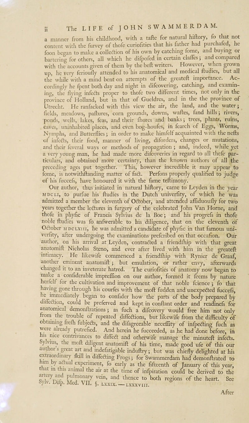 a manner from his childhood, with a tafte for natural hiftory, fo that not content with the furvey of thofe curioftties that his lather had purchaled, he foon began to make a collection of his own by catching lome, and buying or bartering for others, all which he difpofed. in certain claffes; and compared with the accounts given of them by the beft writers. However, when grown up, he very ferioufty attended to his anatomical and medical ftudies, but all the while with a mind bent on attempts of the greateft importance. Ac¬ cordingly he fpent both day and night in difeovering, catching, and examin¬ ing, the flying infedts proper to thofe two different times, not only in the province of Holland, but in that of Gueldres, and in the the province of Utrecht. He ranfacked with this view the air, the land, and the water; fields, meadows, paftures, corn grounds, downs, waftes, fand hills; rivers, ponds, wells, lakes, feas, and their fliores and banks; trees, plants, ruins, caves, uninhabited places, and even bog-houfes, in fearch of Eggs, Worms, Nymphs, and Butterflies; in order to make himfelf acquainted with the nefts of infedts, their food, manner of living, diforders, changes or mutations, and their feveral ways or methods of propagation ; and, indeed, while yet a very young man, he had made more difeoveries in regard to all thefe par¬ ticulars, and obtained more certainty, than the known authors of all the preceding ages put together. This, however incredible it may appear to fome, is notwithftanding matter of fact. Perfons properly qualified to judge of his fuccefs, have honoured it with the fame teftimony. Our author, thus initiated in natural hiftory, came to Leyden in the year M Dc Li, to purftie his ftudies in the Dutch univerfity, of which he was admitted a member the eleventh of Odtober, and attended afliduoufly for two years together the lectures in furgery of the celebrated John Van Horne, and thofe in phyfic of Francis Sylvius de la Boe; and his progrefs in thofe noble ftudies was fo anfwerable to his diligence, that on the eleventh of Odtober mdclxiii, he was admitted a candidate of phyfic in that famous uni- verfity, after undergoing the examinations preferibed on that occafion. Our author, on his arrival at Leyden, contracted a friendfhip with that great anatomift Nicholas Steno, and ever after lived with him in the greateft intimacy. Lie likewife commenced a friendfhip with Rynier de Graaf, another eminent anatomift ; but emulation, or rather envy, afterwards changed it to an inveterate hatred. The curiofities of anatomy now began to make a conflderable impreflion on our author, formed it feems by nature herfelf for the cultivation and improvement of that noble fcience ; fo that having gone through his courfes with the moft hidden and unexpected fuccefs, he immediately began to confider how the parts of the body prepared by diheddon, could be preferved and kept in conftant order and readinefs for anatomical demonftrations; as fuch a difeovery would free him not only horn the trouble of repeated diftedtions, but likewife from the difficulty of obtaining frefh fubjedts, and the difagreeable neceflity of infpedting fuch as vvere already putrefied. And herein he fucceeded, as he had done before, in 1S P*ce contrivances to difiedt and otherwife manage the minuteft infedts. }iVius, the moft diligent anatomift of his time, made good ufe of this our ciut 01 s great art and indefatigable induftry; but was chiefly delighted at his extraor inary fkill in difledting Frogs; for Swammerdam had demonftrated to im } adlua experiment, fo early as the fifteenth of January of this year, m tjfls aahmal the air at the time of infpiration could be derived to the artery an pu mo nary vein, and thence to both regions of the heart. See Sylv. Difp. Med. VII. §. lxxix. — lxxxvih. After