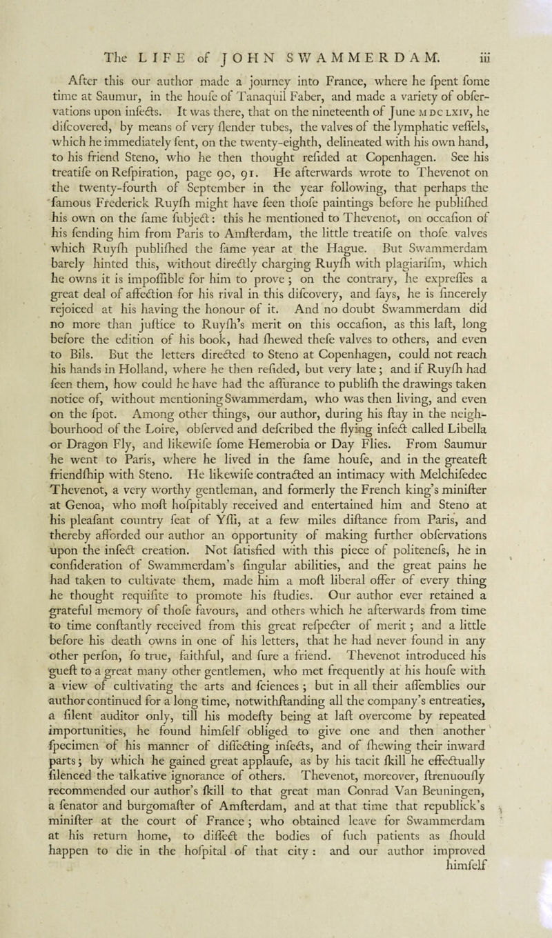 After this our author made a journey into France, where he fpent fome time at Saumur, in the houfe of Tanaquil Faber, and made a variety of obfer- vations upon infedts. It was there, that on the nineteenth of June mdc lxiv, he difcovered, by means of very ilender tubes, the valves of the lymphatic veffels, which he immediately fent, on the twenty-eighth, delineated with his own hand, to his friend Steno, who he then thought relided at Copenhagen. See his treatife on Refpiration, page go, gi. He afterwards wrote to Thevenot on the twenty-fourth of September in the year following, that perhaps the famous Frederick Ruyfh might have feen thofe paintings before he publifhed his own on the fame fubjedt: this he mentioned to Thevenot, on occafion of his fending him from Paris to Amfterdam, the little treatife on thofe valves which Ruyfh publifhed the fame year at the Hague. But Swammerdam barely hinted this, without diredly charging Ruyfh with plagiarifm, which he owns it is impofiible for him to prove ; on the contrary, he exprefles a great deal of affedlion for his rival in this difcovery, and fays, he is fmcerely rejoiced at his having the honour of it. And no doubt Swammerdam did no more than juftice to Ruyfh’s merit on this occafion, as this laft, long before the edition of his book, had fhewed thefe valves to others, and even to Bils. But the letters diredfed to Steno at Copenhagen, could not reach his hands in Holland, where he then refided, but very late; and if Ruyfh had feen them, how could he have had the afturance to publifh the drawings taken notice of, without mentioning Swammerdam, who was then living, and even on the fpot. Among other things, our author, during his flay in the neigh¬ bourhood of the Loire, obferved and defcribed the flying infedf called Libella or Dragon Fly, and likewife fome Hemerobia or Day Flies. From Saumur he went to Paris, where he lived in the fame houfe, and in the greateft friendfhip with Steno. He likewife contradfed an intimacy with Melchifedec Thevenot, a very worthy gentleman, and formerly the French king’s minifter at Genoa, who moll hofpitably received and entertained him and Steno at his pleafant country feat of Yfti, at a few miles difiance from Paris, and thereby afforded our author an opportunity of making further obfervations upon the infedf creation. Not fatisfied with this piece of politenefs, he in confederation of Swammerdam’s lingular abilities, and the great pains he had taken to cultivate them, made him a moft liberal offer of every thing he thought requifite to promote his ftudies. Our author ever retained a grateful memory of thofe favours, and others which he afterwards from time to time conftantly received from this great refpedfer of merit; and a little before his death owns in one of his letters, that he had never found in any other perfon, fo true, faithful, and fure a friend. Thevenot introduced his gueft to a great many other gentlemen, who met frequently at his houfe with a view of cultivating the arts and fciences ; but in all their affemblies our author continued for a long time, notwithftanding all the company’s entreaties, a filent auditor only, till his modefty being at laft overcome by repeated importunities, he found himfelf obliged to give one and then another fpecimen of his manner of diffedting infedls, and of fhewing their inward parts; by which he gained great applaufe, as by his tacit fkill he effectually lilenced the talkative ignorance of others. Thevenot, moreover, ftrenuoufty recommended our author’s fkill to that great man Conrad Van Beuningen, a fenator and burgomafter of Amfterdam, and at that time that republick’s , minifter at the court of France; who obtained leave for Swammerdam at his return home, to diffedt the bodies of fuch patients as fhould happen to die in the hofpital of that city : and our author improved himfelf