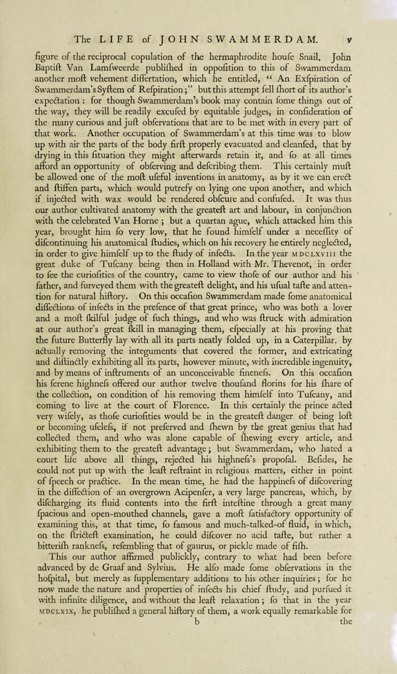figure of the reciprocal copulation of the hermaphrodite houfe Snail. John Baptift Van Lamfweerde published in oppofition to this of Swammerdam another moll vehement differtation, which he entitled, “ An Exfpiration of Swammerdam’s Syftem of Refpiration;” but this attempt fell fhort of its author’s expectation : for though Swammerdam’s book may contain fome things out of the way, they will be readily excufed by equitable judges, in confideration of the many curious and juft obfervations that are to be met with in every part of that work. Another occupation of Swammerdam’s at this time was to blow up with air the parts of the body firft properly evacuated and cleanfed, that by drying in this fituation they might afterwards retain it, and fo at all times afford an opportunity of obferving and defcribing them. This certainly muft be allowed one of the moft ufeful inventions in anatomy, as by it we can ereCt and ftiffen parts, which would putrefy on lying one upon another, and which if injected with wax would be rendered obfcure and confufed. It was thus our author cultivated anatomy with the greateft art and labour, in conjunction with the celebrated Van Horne ; but a quartan ague, which attacked him this year, brought him fo very low, that he found himfelf under a necefiity of difcontinuing his anatomical ftudies, which on his recovery he entirely negleCted, in order to give himfelf up to the ftudy of infeCts. In the year mdclxviii the great duke of Tufcany being then in Holland with Mr. Thevenot, in order to fee the curiofities of the country, came to view thofe of our author and his ' father, and furveyed them with the greateft delight, and his ufual tafte and atten¬ tion for natural hiftory. On this occafion Swammerdam made fome anatomical diffeCtions of infeCts in the prefence of that great prince, who was both a lover and a moft fkilful judge of fuch things, and who was ftruck with admiration at our author’s great ikill in managing them, efpecially at his proving that the future Butterfly lay with all its parts neatly folded up, in a Caterpillar, by adually removing the integuments that covered the former, and extricating and diftinCtly exhibiting all its parts, however minute, with incredible ingenuity, and by means of inftruments of an unconceivable finenefs. On this occafion his ferene highnefs offered our author twelve thoufand florins for his fhare of the collection, on condition of his removing them himlelf into Tufcany, and coming to live at the court of Florence. In this certainly the prince aCted very wifely, as thofe curiofities would be in the greateft danger of being loft or becoming ufelefs, if not preferved and fhewn by the great genius that had collected them, and who was alone capable of (hewing every article, and exhibiting them to the greateft advantage; but Swammerdam, who hated a court life above all things, rejected his highnefs’s propofal. Befides, he could not put up with the leaft reftraint in religious matters, either in point of fpeech or practice. In the mean time, he had the happinefs of difcovering in the diffeCtion of an overgrown Acipenfer, a very large pancreas, which, by difcharging its fluid contents into the firft inteftine through a great many fpacious and open-mouthed channels, gave a moft fatisfaCtory opportunity of examining this, at that time, fo famous and much-talked-of fluid, in which, on the ftrideft examination, he could difcover no acid tafte, but rather a bitterifh ranknefs, refembling that of gaurus, or pickle made of fifh. This our author affirmed publickly, contrary to what had been before advanced by de Graaf and Sylvius. He alfo made fome obfervations in the hofpital, but merely as fupplementary additions to his other inquiries; for he now made the nature and properties of infeCIs his chief ftudy, and purfued it with infinite diligence, and without the leaft relaxation; fo that in the year mdclxix, he publifhed a general hiftory of them, a work equally remarkable for b the