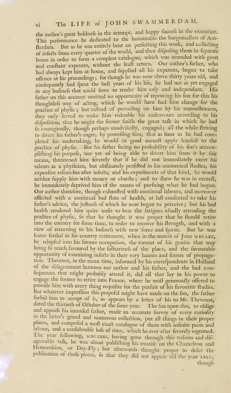 The LIFE of J O FI N SWAM M E R D A M. the author’s great boldnefs in the attempt, and happy fuccefs m the execution. This performance he dedicated to the honourable the burgomafters of Am- fterdam. But as he was entirely bent on perfecting this work, and collecting of infeCts from every quarter of the world, and then difpofmg them m feparate boxes in order to form a compleat catalogue, which was attended with great and conflant expences, without the leaft return. Our author s fathei, who had always kept him at home, and fupplied all his expences, began to take offence at his proceedings; for though he was now above thirty years old, and confequently had fpent the beft years of his life, he had not as yet engaged in any bufmefs that could ferve to render him eafy and independant. His father on this account omitted no opportunity of reproving his fon for this his thoughtlefs way of afting, which he would have had him. change for the practice of phyftc ; but inftead of prevailing on him by his remonftrances, they only ferved to make him redouble his endeavours according to his difpofition, that he might the fooner finifh the great talk in which he had fo couragioufty, though perhaps unadvifedly, engaged; all the while ftriving to divert his father’s anger, by promiling him, that as foon as he had com¬ pleted his undertaking, he would in good earnefl apply himfelf to the practice of phyftc. But his father feeing no probability of his fon’s accom- plifhing his purpofe, nor yet of being able to divert him from it by fair means, threatened him feverely that if he did not immediately exert his talents as a phyftcian, but obftinately perftfted in his anatomical ftudies, his expenftve refearches after infeCts, and his experiments of that kind, he would neither fupply him with money or cloaths; and to fhew he was in earneft, he immediately deprived him of the means of purfuing what he had begun. Our author therefore, though exhaufted with continual labours, and moreover afflicted with a continual bad ftate of health, at laft confented to take his father’s advice, the juftnefs of which he now began to perceive; but his bad health rendered him quite unfit to bear the fatigues ufually attending the practice of phyftc, fo that he thought it was proper that he ftiould retire into the country for fome time, in order to recover his ftrength, and with a view of returning to his bufinefs with new force arid fpirits. But he was fcarce fettled in his country retirement, when in the month of June mdclxx, he relapfed into his former occupation, the torrent of his genius that way being fo much favoured by the folitarinefs of the place, and the favourable opportunity of examining infeCts in their very haunts and fcenes of propaga¬ tion. I hevenot, in the mean time, informed by his correfpondents in Holland oi the difagreement between our author and his father, and the bad con¬ sequences that might probably attend it, did all that lay in his power to engage the former to retire into France, where he moft generoufly offered to provide him with every thing requifite for the purfuit of his favourite ftudies. But whatever impreffion this propofal might have made on the fon, the father forbid him to accept of it, as appears by a letter of his to Mr. Thevenot, dciied the thirtieth of October of the fame year. The fon upon this, to oblige and appeafejiis incenfed father, made an accurate furvey of every curiofity I!1 tiiC b grand and numerous collection, put all things in their proper p aces, an compofed a moft exaCt catalogue of them with infinite pains and a jur, an a confiderable lofs of time, which he ever after feverely regretted. ie F^ar ollowing, MDCLXxi, having gone through this tedious and dif- agrwij e. taf v, he was about publifhing his treatife on the Chameleon and wmorooion 01 Day-Fly ; but afterwards thought proper to defer the pu ication o t ofe pieces, fo that they did not appear till the year lxxv, though