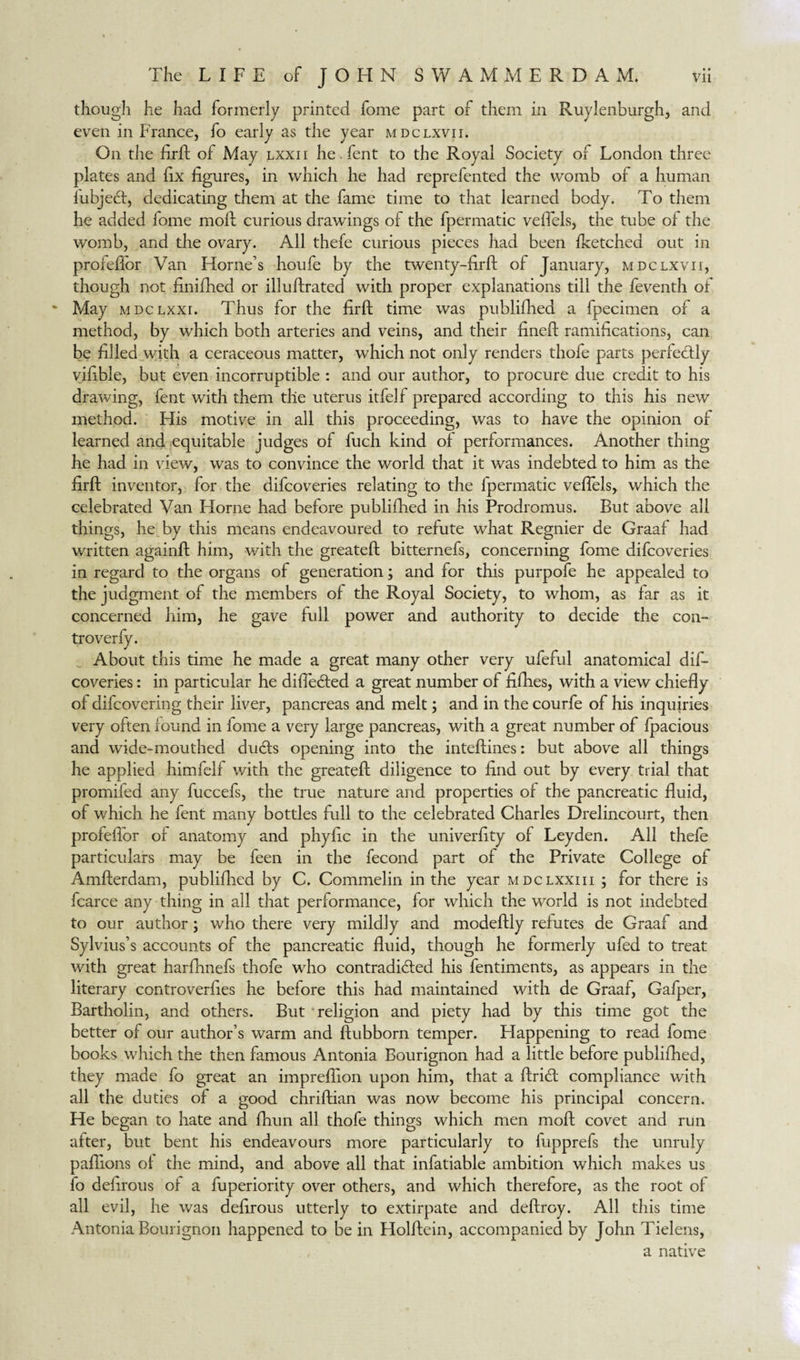 though he had formerly printed fome part of them in Ruylenburgh, and even in France, fo early as the year mdclxvii. On the firft of May lxxii he Tent to the Royal Society of London three plates and fix figures, in which he had reprefented the womb of a human fubjecf, dedicating them at the fame time to that learned body. To them he added fome moll curious drawings of the fpermatic vefiels, the tube of the womb, and the ovary. All thefe curious pieces had been fketched out in profeffor Van Horne’s houfe by the twenty-fir ft of January, mdclxvii, though not finifhed or illuftrated with proper explanations till the feventh of May MDCLXXI. Thus for the firft time was publiftied a fpecimen of a method, by which both arteries and veins, and their fineft ramifications, can be filled with a ceraceous matter, which not only renders thofe parts perfectly vifible, but even incorruptible : and our author, to procure due credit to his drawing, fent with them the uterus itfelf prepared according to this his new method. His motive in all this proceeding, was to have the opinion of learned and equitable judges of fuch kind of performances. Another thing he had in view, was to convince the world that it was indebted to him as the firft inventor, for the difcoveries relating to the fpermatic vefiels, which the celebrated Van Home had before publifhed in his Prodromus. But above all things, he by this means endeavoured to refute what Regnier de Graaf had written againft him, with the greateft bitternefs, concerning fome difcoveries in regard to the organs of generation; and for this purpofe he appealed to the judgment of the members of the Royal Society, to whom, as far as it concerned him, he gave full power and authority to decide the con- this time he made a great many other very ufeful anatomical dif¬ coveries : in particular he differed a great number of fifhes, with a view chiefly of difcovering their liver, pancreas and melt; and in the courfe of his inquiries very often found in fome a very large pancreas, with a great number of fpacious and wide-mouthed duds opening into the inteftines: but above all things he applied himfelf with the greateft diligence to find out by every trial that promifed any fuccefs, the true nature and properties of the pancreatic fluid, of which he fent many bottles full to the celebrated Charles Drelincourt, then profeflor of anatomy and phyfic in the univerfity of Leyden. All thefe particulars may be feen in the fecond part of the Private College of Amfterdam, publiflied by C. Commelin in the year mdclxxiii ; for there is fcarce any thing in all that performance, for which the world is not indebted to our author ; who there very mildly and modeftly refutes de Graaf and Sylvius’s accounts of the pancreatic fluid, though he formerly ufed to treat with great harfhnefs thofe who contradicted his fentiments, as appears in the literary controverfies he before this had maintained with de Graaf, Gafper, Bartholin, and others. But religion and piety had by this time got the better of our author’s warm and ftubborn temper. Happening to read fome books which the then famous Antonia Bourignon had a little before publiflied, they made fo great an impreflion upon him, that a ftriCt compliance with all the duties of a good chriftian was now become his principal concern. He began to hate and fhun all thofe things which men moft covet and run after, but bent his endeavours more particularly to fupprefs the unruly paflions of the mind, and above all that infatiable ambition which makes us fo delirous of a fuperiority over others, and which therefore, as the root of all evil, he was defirous utterly to extirpate and deftroy. All this time Antonia Bourignon happened to be in Holftein, accompanied by John Tielens, a native troverfy. Abou