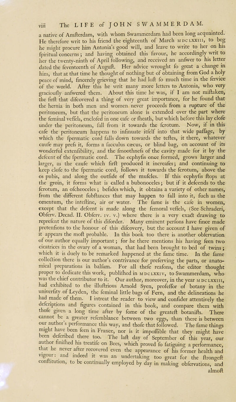 a native of Amfterdam, with whom Swammerdam had been long acquainted. He therefore writ to his friend the eighteenth of March mdclxxiii, to beg he might procure him Antonia s good will, and leave to write to her on his fpiritual concerns; and having obtained this favour, he accordingly writ to her the twenty-ninth of April following, and received an anfwer to his letter dated the feventeenth of AugufL Her advice wrought fo great a change in him, that at that time he thought of nothing but of obtaining from God a holy peace of mind, fincerely grieving that he had loft fo much time in the fervice of the world. After this he writ many more letters to Antonia, who very gracioufty anfwered them. About this time he was, if I am not miftaken, the firft that difcovered a thing of very great importance, for he found that the hernia in both men and women never proceeds from a rupture of the peritoneum, but that the peritoneum alone is extended over the part where the feminal veftels, enclofed in one cafe or fheath, but which before this lay clofe under the peritoneum, fall from it towards the fcrotum. Now, if in this cafe the peritoneum happens to inftnuate itfelf into that wide paflage, by which the fpermatic cord falls down towards the teftes, it there, whatever caufe may prefs it, forms a facculus caucus, or blind bag, on account of its wonderful extenftbility, and the fmoothnefs of the cavity made for it by the defcent of the fpermatic cord. The ecphyfts once formed, grows larger and larger, as the caufe which firft produced it increafes; and continuing to keep clofe to the fpermatic cord, Follows it towards the fcrotum, above the os pubis, and along the outfide of the mufcles. If this ecphyfis ftops at the groin, it forms what is called a bubonoceles; but if it defcends to the fcrotum, an ofcheoceles; befides which, it obtains a variety of other names, from the different fubftances that may happen to fall into it, fuch as the omentum, the inteftine, air or water. The fame is the cafe in women, except that the defcent is made along the femoral veffels, (See Schraderi, Obferv. Decad. II. Obferv. iv. v.) where there is a very exacft drawing to reprefent the nature of this diforder. Many eminent perfons have fince made pretenftons to the honour of this dilcovery, but the account I have given of it appears the moft probable. In this book too there is another obfervation of our author equally important; for he there mentions his having feen two cicatrices in the ovary of a woman, that had been brought to bed of twins; which it is duely to be remarked happened at the fame time. In the fame collection there is our author’s contrivance for preferving the parts, or anato¬ mical preparations in balfam. For all thefe reafons, the editor thought proper to dedicate this work, publifhed in mdclxxiv, to Swammerdam, who was the chief contributor to it. Our author, moreover, in the year m dclxxiii, had exhibited to the illuftrious Arnold Syen, profeftor of botany in the univerfity of Leyden, the feminal little bags of Fern, and the delineations he had made of them. I intreat the reader to view and confider attentively the defcriptions and figures contained in this book, and compare them with thofe given a long time after by fome of the greateft botanifts. There cannot be^ a greater refemblance between two eggs, than there is between om author s performance this way, and thofe that followed. The fame things might have been feen in France, nor is it impoflible that they might have een defcribed there too. The laft day of September of this year, our author fini ed his treatife on Bees, which proved fo fatiguing a performance, that he never after recovered even the appearance of his former health and vigoin : and indeed it was an undertaking too great for the ftrongeft conftitution, to be continually employed by day in making obfervations, and almoft