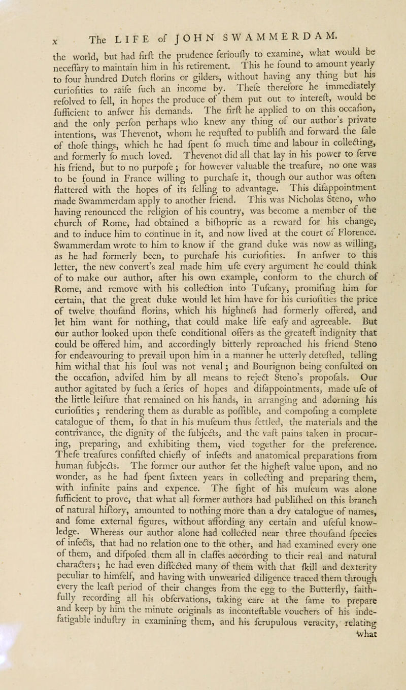 the world, but had Erft the prudence ferioufly to examine, what would be neceflary to maintain him in his retirement. This he found to amount yearly to four hundred Dutch florins or gilders, without having any thing but his curioflties to raife fuch an income by. Thefe therefore he immediately refolved to fell, in hopes the produce of then! put out to intereft, would be fufficient to anfwer his demands. The firfl: he applied, to on this occaflon, and the only perfon perhaps who knew any thing of our author’s private intentions, was Thevenot, whom he requited to publifh and forward the fale of thofe things, which he had fpent fo much time and labour in colledling, and formerly fo much loved. Thevenot did all that lay in his power to ferve his friend, but to no purpofe; for however valuable the treafure, no one was to be found in France willing to purchafe it, though our author was often flattered with the hopes of its felling to advantage. This difappointment made Swammerdam apply to another friend. This was Nicholas Steno, who having renounced the religion of his country, was become a member of the church of Rome, had obtained a bifhopric as a reward for his change, and to induce him to continue in it, and now lived at the court oi b lorence. Swammerdam wrote to him to know if the grand duke was now as willing, as he had formerly been, to purchafe his curioflties. In anfwer to this letter, the new convert’s zeal made him ufe every argument he could think of to make our author, after his own example, conform to the church of Rome, and remove with his collection into Tufcany, promiflng him for certain, that the great duke would let him have for his curioflties the price of twelve thoufand florins, which his highnefs had formerly offered, and let him want for nothing, that could make life eafy and agreeable. But our author looked upon thefe conditional offers as the greateft indignity that could be offered him, and accordingly bitterly reproached his friend Steno for endeavouring to prevail upon him in a manner he utterly deteffed, telling him withal that his foul was not venal; and Bourignon being confulted on the occaflon, advifed him by all means to rejedt Steno’s propofals. Our author agitated by fuch a leries of hopes and difappointments, made ufe of the little leifure that remained on his hands, in arranging and adorning his curioflties; rendering them as durable as poflible, and compoflng a complete catalogue of them, fo that in his mufeum thus fettled, the materials and the contrivance, the dignity of the fubjedls, and the vail; pains taken in procur¬ ing, preparing, and exhibiting them, vied together for the preference. Thefe treafures conflfted chiefly of infedts and anatomical preparations from human fubjedts. The former our author fet the higheft value upon, and no wonder, as he had fpent ffxteen years in colledting and preparing them, with infinite pains and expence. The fight of his mufeum was alone fufficient to prove, that what all former authors had publifhed on this branch of natural hiffory, amounted to nothing more than a dry catalogue of names, and fome external figures, without affording any certain and ufeful know¬ ledge. Whereas our author alone had colleded near three thoufand fpecies of infedts, that had no relation one to the other, and had examined every one of them, and difpofed them all in claffes according to their real and natural characters; he had even difledted many of them with that /kill and dexterity peculiar to himfelf, and having with unwearied diligence traced them through every the leaft period of their changes from the egg to the Butterfly, faith¬ fully recording all his obfervations, taking care at the fame to prepare and keep by him the minute originals as inconteftable vouchers of his inde¬ fatigable induffry in examining them, and his fcrupulous veracity, relating •What