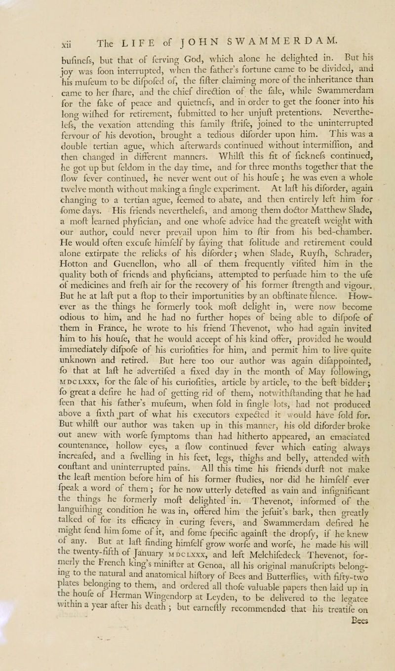 bufinefs, but that of ferving God, which alone he delighted in. But his joy was foon interrupted, when the father’s fortune came to be divided, and his mufeum to be difpofed or, the Eider claiming more of the inheritance than came to her fhare, and the chief direction or the file, while Swammerdam for the fake of peace and quietnefs, and in order to get the fooner into his long wifhed for retirement, Submitted to her unjuft pretentions. Neverthe- lefs, the vexation attending this family ftrife, joined to the uninterrupted fervour of his devotion, brought a tedious diforder upon him. This was a double tertian ague, which afterwards continued without intermifiion, and then changed in different manners. Whilft this fit of Ecknefs continued, he got up but feldom in the day time, and for three months together that the flow fever continued, he never went out of his houfe ; he was even a whole twelve month without making a Engle experiment. At laft his diforder, again changing to a tertian ague, feemed to abate, and then entirely left him for fome days. His friends neverthelefs, and among them dodfor Matthew Slade, a moft learned phyEcian, and one whofe advice had the greateft weight with our author, could never prevail upon him to ftir from his bed-chamber. He would often excufe himfelf by faying that folitude and retirement could alone extirpate the relicks of his diforder; when Slade, Ruyfti, Schrader, Hotton and Guenellon, who all of them frequently viEted him in the quality both of friends and phyEcians, attempted to perfuade him to the ufe of medicines and frefh air for the recovery of his former ftrength and vigour. But he at laft put a flop to their importunities by an obftinate filence. How¬ ever as the things he formerly took moft delight in, were now become odious to him, and he had no further hopes of being able to difpofe of them in France, he wrote to his friend Thevenot, who had again invited him to his houfe, that he would accept of his kind offer, provided he would immediately difpofe of his curioEties for him, and permit him to live quite unknown and retired. But here too our author was again difappointed, fo that at laft he advertifed a fixed day in the month of May following, MDCLXxx, for the fale of his curioEties, article by article, to the beft bidder; fo great a deEre he had of getting rid of them, notwithftanding that he had feen that his father’s mufeum, when fold in Engle lots, had not produced above a Exth part of what his executors expedted it would have fold for. But whilft our author was taken up in this manner, his old diforder broke out anew with worfe fymptoms than had hitherto appeared, an emaciated countenance, hollow eyes, a flow continued fever which eating always increafed, and a fwelling in his feet, legs, thighs and belly, attended with conftant and uninterrupted pains. All this time his friends durft not make the leaft mention before him of his former ftudies, nor did he himfelf ever fpeak a word or them; for he now utterly detefted as vain and inEgniEcant the things he formerly moft delighted in. Thevenot, informed of the languifhing condition he was in, offered him the jefuit’s bark, then greatly talked of for its efficacy in curing fevers, and Swammerdam deEred he might fend him fome of it, and fome fpeciffc againft the dropfy, if he knew of any. But at laft finding himfelf grow worfe and worfe, he made his will t ie twenty-fifth of January mdclxxx, and left Melchifedeck Thevenot, for¬ ma y t e French king s minifter at Genoa, all his original manufcripts belong¬ ing to t ie natural and anatomical hiftory of Bees and Butterflies, with Efty-two p ates e onging to them, and ordered all thofe valuable papers then laid up in t e lou e o Herman Wingendorp at Leyden, to be delivered to the legatee v.t in a }ear after his death ; but earneftly recommended that his treatife on Bees