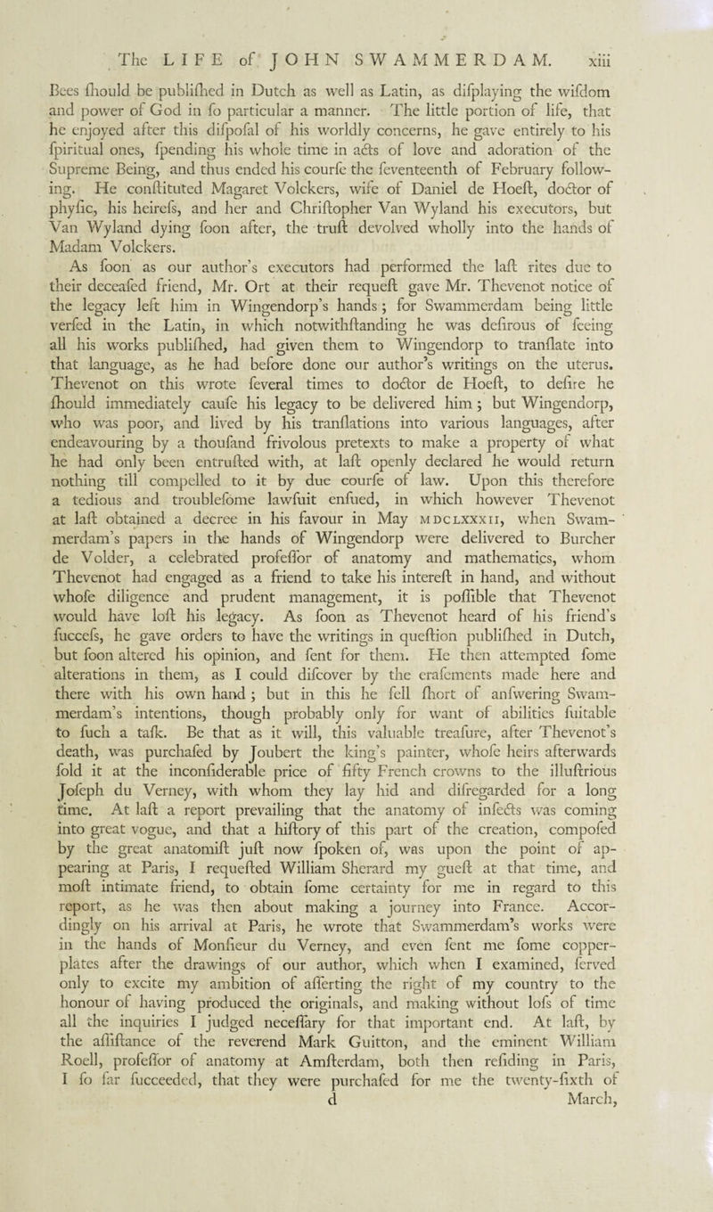 Bees fhould be published in Dutch as well as Latin, as difplaying the wifdom and power of God in fo particular a manner. The little portion of life, that he enjoyed after this difpofal of his worldly concerns, he gave entirely to his fpiritual ones, fpending his whole time in adts of love and adoration of the Supreme Being, and thus ended his courfe the feventeenth of February follow¬ ing. He conftituted Magaret Volckers, wife of Daniel de Hoeft, doótor of phyftc, his heirefs, and her and Chriftopher Van Wyland his executors, but Van Wyland dying foon after, the truft devolved wholly into the hands ol Madam Volckers. As foon as our author’s executors had performed the laft rites due to their deceafed friend, Mr. Ort at their requeft gave Mr. Thevenot notice of the legacy left him in Wingendorp’s hands; for Swammerdam being little verfed in the Latin, in which notwithftanding he was deftrous of feeing all his works publifhed, had given them to Wingendorp to tranftate into that language, as he had before done our author’s writings on the uterus. Thevenot on this wrote feveral times to doöor de Hoeft, to delire he fhould immediately caufe his legacy to be delivered him; but Wingendorp, who was poor, and lived by his tranftations into various languages, after endeavouring by a thoufand frivolous pretexts to make a property of what he had only been entrusted with, at laft openly declared he would return nothing till compelled to it by due courfe of law. Upon this therefore a tedious and troublefome lawfuit enfued, in which however Thevenot at laft obtained a decree in his favour in May mdclxxxii, when Swam¬ merdam’s papers in the hands of Wingendorp were delivered to Burcher de Voider, a celebrated profeffor of anatomy and mathematics, whom Thevenot had engaged as a friend to take his intereft in hand, and without whole diligence and prudent management, it is poftible that Thevenot would have loft his legacy. As foon as Thevenot heard of his friend’s fuccefs, he gave orders to have the writings in queftion publifhed in Dutch, but foon altered his opinion, and fent for them. He then attempted fome alterations in them, as I could difcover by the erafcments made here and there with his own hand; but in this he fell fhort of anfwering Swam¬ merdam’s intentions, though probably only for want of abilities fuitable to fuch a talk. Be that as it will, this valuable treafure, after Thevenot’s death, was purchafed by Joubert the king’s painter, whofe heirs afterwards fold it at the inconfiderable price of fifty French crowns to the illuftrious jofeph du Verney, with whom they lay hid and difregarded for a long time. At laft a report prevailing that the anatomy of infeóts was coming into great vogue, and that a hiftory of this part of the creation, compofed by the great anatomift juft now fpoken of, was upon the point of ap¬ pearing at Paris, I requefted William Sherard my gueft at that time, and moft intimate friend, to obtain fome certainty for me in regard to this report, as he was then about making a journey into France. Accor¬ dingly on his arrival at Paris, he wrote that Swammerdam’s works wrere in the hands of Monfieur du Verney, and even fent me fome copper¬ plates after the drawings of our author, which when I examined, ferved only to excite my ambition of aflerting the right of my country to the honour ol having produced the originals, and making without lofs of time all the inquiries I judged neceffary for that important end. At laft, by the affiftance of the reverend Mark Guitton, and the eminent William Roell, profeffor of anatomy at Amfterdam, both then refiding in Paris, I fo far fucceeded, that they were purchafed for me the twenty-fixth ol d March,