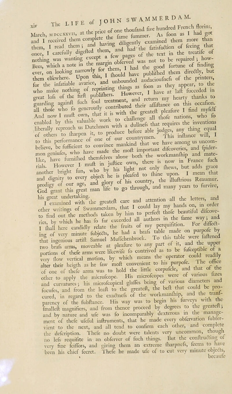 X^V ^ilv . r i r r1 five hundred French florins, March, MDCcxxvii, at the price o °ne t ouan^^ ^ foon as I had got and I received them complete the 1 examined them more than them, I read them; and havr g g Y fetisfaflion of feeing that once, I carefully digefted them, arid bad ^ ^ ^ treatife of nothing was wanting excepta f was nQt t0 be repaired ; how- Bees* which a note m th § T i j tjie good fortune of finding ever, on looking narrowly for them,J £ d ^ them direaly, but them elfewhere. Upon i ? Bounded audacioufnefs of the prmteis, for ,bv infatiable “Zn as .ha, W», » *= who make nothing of reprinti g S h e laft fucceded in great lofs of the firft pubhihers. However, 1_ n thanks tQ guarding againft fuch foul treatment, and retm y J all thofe who fo generoufly contributed l find myfelf And now I muft own, that it is wi ? tbofe nations, who fo enabled by this valuable wor dullnefs that requires the inventions liberally reproach us Dutchmen with a ^eE that req of others to fharpen it, to produce before able judg., SJf l to this performance of one o ou have among us uncom- believe, L. M*»* »' ; Z” «„vee^aad fpider- mon gimmes, w o a alone both the workmanfhip and mate- like, have furniftied themfeR s^one Jx* ^ ^ ^ ^ ^ rials. However I m J only ihews, but adds grace another bright fun, who by h s bgj*^ ^ upQn_ j mean that and dignity to every o J country; the illuftrious Reaumur, god fram Z gmat man life to go through, and many years to furvive, hi?rexlbedrwSS'the greateft care and attention all the letters, and other writings of Swammerdam, that I could lay my hands on, in or „«bed, Uk,„ b, him » pvrfea drf: !»».« d,fe„e- ries by which he has fo far exceeded all authors in the fame way, and I flrall here candidly relate the fruits of my perquifition. For diffecl- L of very minute fubjefts, he had a brafs table made on purpofe by that ingenious artift Samuel Muffchenbroek. To this table rvere faftene two brafs arms, moveable at pleafure to any part of it, and the upper portions of thefe arms were likewife fo contrived as to be iufcepttbl of a very flow vertical motion, by which means the operator could read y alter their heigth as he faw moft convenient to his purpofe. The othce of one of thefe arms was to hold the little corpufcle, and that of the other to aoply the microfcope. His microfcopes were of various nzes and curvatures; his microfcopical glaffes being of various diameters and focufes, and from the lead to the greateft, the beft that could be pro cured, in regard to the exacftnefs of the workmanftup, and the trail) parency of the fubftance. His way was to begin his furveys with the fmalleft magnifiers, and from thence proceed by degrees to the greateu; and by nature and ufe was fo incomparably dexterous in tie manage ment of thefe ufeful inftruments, that he made every obfervation lubier- vient to the next, and all tend to confirm each other, and complete the defcription. Thefe no doubt were talents very uncommon, though no lefs requifite in an obferver of iuch things. But the conftrucling oi very fine fciflors, and giving them an extreme fharpnefs, feems to have been his chief fecret. Thefe he made ufe of to cut very minute objects, * becaufe