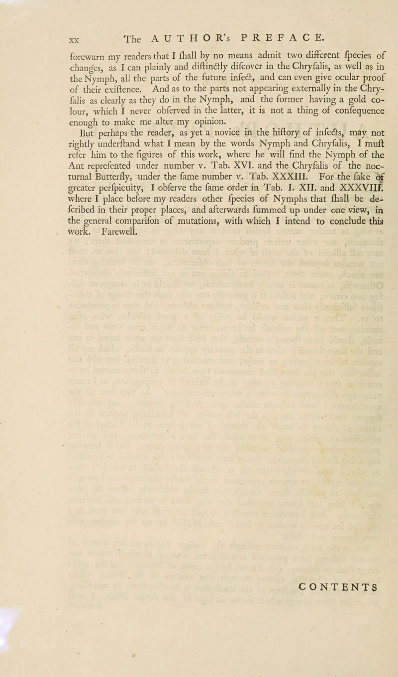 The A U T H O R’s PREFACE. forewarn my readers that I fhall by no means admit two different fpecies of changes, as I can plainly and diftindtly difcover in the Chryfalis, as well as in the Nymph, all the parts of the future infedl, and can even give ocular proof of their exigence. And as to the parts not appearing externally in the Chry¬ falis as clearly as they do in the Nymph, and the former having a gold co¬ lour, which I never obferved in the latter, it is not a thing of confequence enough to make me alter my opinion. But perhaps the reader, as yet a novice in the hiflory of infedts, may not rightly underhand what I mean by the words Nymph and Chryfalis, I muff refer him to the figures of this work, where he will find the Nymph of the Ant reprefented under number v. Tab. XVI. and the Chryfalis of the noc¬ turnal Butterfly, under the fame number v. Tab. XXXIII. For the fake óf greater perfpicuity, I obferve the fame order in Tab. I, XII. and XXXVIII. where I place before my readers other fpecies of Nymphs that fhall be de- fcribed in their proper places, and afterwards fummed up under one view, in the general comparifon of mutations, with which I intend to conclude this work. Farewell. C O NTENTS