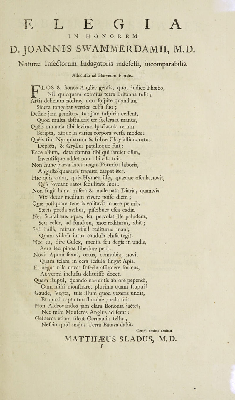 ELEGIA IN HONOREM . JOANNIS SWAMMERDAMII, M.D Nature Infectorum Indagatoris indefeffi^ incomparabilis. Allocutio ad Harveum &lt;r iratu, FLOS &amp; honos Anglii gentis, quo, judice Phoebo, Nil quicquam eximius terra Britanna tulit; Artis deliciam noftrae, quo fofpite quondam Sidera tangebat vertice celfa fuo ; Define jam gemitus, tua jam fufpiria ceflent, Quod multa abflulerit ter fcelerata manus, Quêis miranda tibi levium fpe&amp;acula rerum Scripta, atque in varios corpora verfa modos: Quêis tibi Nympharum &amp; fulvae Chryfallidos ortus DepicAi, &amp; Gryllus papilioque fuit: Ecce alium, data damna tibi qui farciet olim, Inventifque addet non tibi vifa tuis. Non hunc parva latet magni Formica laboris, AnguAo quamvis tramite carpat iter. Hic quis amor, quis Hymen illis, quaeque ofcula novit. Qua foveant natos fedulitate fuos: Non fugit hunc mifera &amp; male nata Diaria, quamvis Vix detur medium vivere poffe diem ; Quae poflquam teneris volitavit in aere pennis, Saevis praeda avibus, pifcibues efca cadit. Nec Scarabaeus aquae, feu pervolat ille paludem. Seu celer, ad fundum, mox rediturus, abit \ Sed bulla, mirum vifu 1 rediturus inani, Quam villofa intus caudula clufa tegit. Nec tu, dire Culex, mediis feu degis in undis, Aëra feu pinna liberiore petis. Novit Apum fexus, ortus, connubia, novit Quam telam in cera fedula lingat Apis. Et negat ulla novas Infedla aflumere formas, At vermi inclufas delituilfe docet. Quam Aupui, quando narrantis ab ore pependi, Cum mihi monflraret plurima quam Aupui! Gaude, Vegta, tuis illum quod vexeris undis, Et quod capta tuo flumine praeda fuit. Non Aldrovandos jam clara Bononia jaëtet, Nec mihi Moufetos Anglus ad ferat: Gefneros etiam flleat Germania tellus, Nefcio quid majus Terra Batava dabit. Cecini amico amicus MATTHAEUS SLADUS, M.D- f