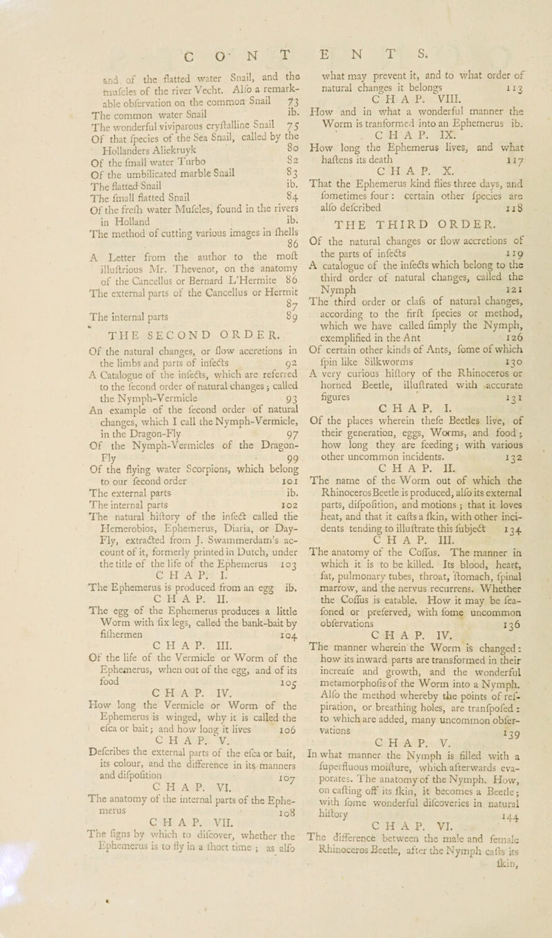 and of the flatted water Snail, and the mufcles of the river Vecht. Alto a remark¬ able obfervation on the common Snail 73 The common water Snail ^ T. The wonderful viviparous cryflalhne tnnail 75 Of that fpecies of the Sea Snail, caded by the Hollanders Aliekruyk 80 Of the fmall water Turbo 82 Of the umbilicated marble Snail 83 The flatted Snail ib. The fmall flatted Snail 84 Of the frefh water Mufcles, found in the rivers in Holland ib. The method of cutting various images in (hells 86 A Letter from the author to the molt illuflrious Mr. Thevenot, on the anatomy of the Cancellus or Bernard L’Hermite 86 The external parts of the Cancellus or Hermit 1 Q by The internal parts 89 THE SECOND ORDER. Of the natural changes, or flow accretions in the limbs and parts of infeds 92 A Catalogue of the infecfts, which are referred to the fecond order of natural changes ; called the Nymph-Vermicle 93 An example of the fecond order of natural changes, which I call the Nymph-Vermicle, in the Dragon-Fly 97 Of the Nymph-Vermicles of the Dragon- Fly _  99 Of the flying water Scorpions, which belong to our fecond order 101 The external parts ib. The internal parts 102 The natural hiftory of the infed: called the Hemerobios, Ephemeras, Diaria, or Day- Fly, extracted from J. Swammerdam’s ac¬ count of it, formerly printed in Dutch, under the tide of the life of the Ephemeras 103 CHAP. I. The Ephemerus is produced from an egg ib. CHAP. IE The egg of the Ephemerus produces a little Worm with fix legs, called the bank-bait by filhermen 104 CHAP. III. Of the life of the Vermicle or Worm of the Ephemerus, when out of the egg, and of its food 10c C FI A P. IV. How long the Vermicle or Worm of the Ephemerus is winged, why it is called the efca or bait; and how long it lives 106 CHAP. &gt;. Defcribes the external parts of the efca or bait, its colour, and the difference in its manners and difpofition I07 C H A P. VI. The anatomy of the internal parts of the Ephe¬ merus I0y C H A P. VII. The figns by which to difcover, whether the Ephemerus is to fly in a (hort time ; as alfo what may prevent it, and to what order of natural changes it belongs 113 CHAP. VIII. How and in what a wonderful manner the Worm is tranformed into an Ephemerus ib. C H A P. IX. How long the Ephemerus lives, and what haftens its death 117 C H A P. X. That the Ephemerus kind flies three days, and lometimes four: certain other fpecies are alfo defcribed 118 THE THIRD ORDER. Of the natural changes or flow accretions of the parts of infeds 119 A catalogue of the infeds which belong to the third order of natural changes, called the Nymph 121 The third order or clafs of natural changes, according to the firft fpecies or method, which we have called Amply the Nymph, exemplified in the Ant 12Ó Of certain other kinds of Ants, fome of which fpin like Silkworms 130 A very curious hiftory of the Rhinoceros or horned Beetle, illuflrated with accurate figures 131 CHAP. I. Of the places wherein thefe Beetles live, of their generation, eggs, Worms, and food ; how long they are feeding; with various other uncommon incidents. 132 CHAP. II. The name of the Worm out of which the RhinocerosBeetle is produced, alfo its external parts, difpofition, and motions; that it loves heat, and that it cafls a fkin, with other inci¬ dents tending to illuftrate this iubjed 1^4 C PI A P. III. The anatomy of the Coflus. The manner in which it is to be killed. Its blood, heart, fat, pulmonary tubes, throat, 'ftomach, fpinai marrow, and the nervus recurrens. Whether the Coflus is eatable. How it may be fea- foned or preferved, with fome uncommon obfervations 136 CHAP. IV. The manner wherein the Worm is changed: how its inward parts are transformed in their increaie and growth, and the wonderful metamorphofis of the Worm into a Nymph. Alfo the method whereby the points of ref- piration, or breathing holes, are tranfpofed : to which are added, many uncommon obfer¬ vations in g C H A P. V. N what manner the Nymph is filled with a fuperfluous moifture, which afterwards eva¬ porates. The anatomy of the Nymph. How, on calling off its fkin, it becomes a Beetle; with fome wonderful difcoveries in natural hiftory 144 CHAP. VI. . The difference between the male and female Rhinoceros Beetle, after the Nymph cafls its fkin,