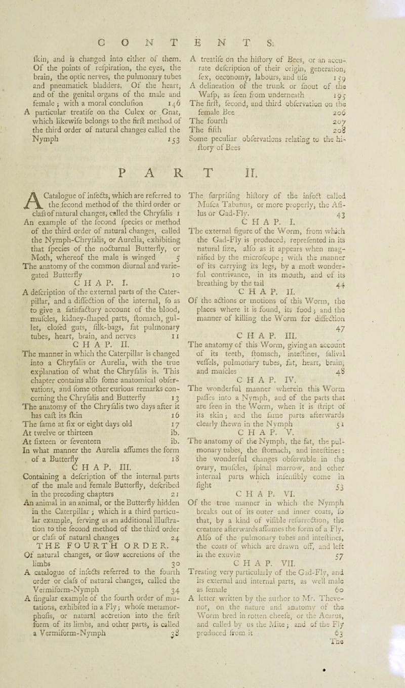 CONTENTS; fldiij and is changed into either of them. Of the points of refpiration, the eyes, the brain, the optic nerves, the pulmonary tubes and pneumatiek bladders. Of the heart, and of the genital organs of the male and female 3 with a moral conclusion 14Ó A particular treatife on the Culex or Gnat, which likewife belongs to the firft method of the third order of natural changes called the Nymph 15 3 A treatife on the hiftory of Bees, or an accu¬ rate defeription of their origin, generation^ Sex, oeebnomy, labours, and ufe 159 A delineation of the trunk or Snout of the Wafp, as Seen from underneath 194 The firft, fecond, and third obfervation on the female Bee 206 The fourth 207 The fifth 2og Some peculiar obfervatlons relating to the hi- Slory of Bees PART A Catalogue of infedts, which are referred to the.fecond method of the third order or clafsof natural changes, called the Chryfalis 1 An example of the fecond fpecies or method of the third order of natural changes, called the Nymph-Chryfalis, or Aurelia, exhibiting that fpecies of the nodturnal Butterfly, or Moth, whereof the male is winged 5 The anatomy of the common diurnal and varie¬ gated Butterfly 10 C H A P. I. A defeription of the external parts of the Cater¬ pillar, and a diffedtion of the internal, fo as to give a fatisfadtory account of the blood, mufcles, kidney-fhaped parts, Stomach, gul¬ let, cloSed guts, filk-bags, fat pulmonary tubes, heart, brain, and nerves 11 C H A P. II. The manner in which the Caterpillar is changed into a Chryfalis or Aurelia, with the true explanation of what the Chryfalis is. This chapter contains alfo fome anatomical obfer- vations, and fome other curious remarks con¬ cerning the Chryfalis and Butterfly 13 The anatomy of the Chryfalis two days after it has caSt its fkin 16 The Same at fix or eight days old 17 At twelve or thirteen ib. At fixteen or Seventeen ib. In what manner the Aurelia afiumes the form of a Butterfly 18 CHAP. III. Containing a defeription of the internal, parts of the male and female Butterfly, deferibed in the preceding chapters 21 An animal in an animal, or the Butterfly hidden in the Caterpillar ; which is a third particu¬ lar example, lerving as an additional illustra¬ tion to the fecond method of the third order or clafs of natural changes 24 THE FOURTH ORDER. Of natural changes, or flow accretions of the limbs 30 A catalogue of infedts referred to the fourth order or clafs of natural changes, called the Vermiform-Nymph 34 A Angular example of the fourth order of mu¬ tations, exhibited in a Fly3 whofe metamor- phofls, or natural accretion into the firft form of its limbs, and other parts, is called a Vermiform-Nymph 38 The furpriling hiftory of the into called Mufca Tabanus, or more properly, the Afi- lus or Gad-Fly. 43 CHAP. I. The external figure of the Worm, from which the Gad-Fly is produced, reprefented in its natural fize, alfo as it appears when mag¬ nified by the microfcope ; with the manner of its carrying its legs, by a molt wonder¬ ful contrivance, in its mduth, and of its breathing by the tail 44 CHAP. II. Of the adtions or motions of this Worm, the places where it is found, its food3 and the manner of killing the Worm for diiTedlion 47 CHAP. III. The anatomy of this Worm, giving an account of its teeth, ftomach, inteftines, falival veflels, pulmonary tubes, fat, heart, brain, and mulcles a8 CHAP. IV. The wonderful manner y/herein this Worm pafles into a Nymph, and of the parts that are feen in the Worm, when it is ftript of its skin3 and the fame parts afterwards clearly fhewn in the Nymph 5 1 CHAP. V. The anatomy of the Nymph, the fat, the pul¬ monary tubes, the ftomach, and inteftines: the wonderful changes obfervable in the ovary, mufcles, fpinal marrow, and other parts which infenlibly come in 53 CHAP. VI. Of the true manner in which the Nymph breaks out of its outer and inner coats, fo that, by a kind of vifible refurredtion, the creature afterwards afiumes the form of a Fly. Alfo of the pulmonary tubes and inteftines, the coats of which are drawn off, and left in the exuvite 57 CHAP. VII. Treating very particularly of the Gad-Fly, and its external and internal parts, as well male as female 60 A letter written by the author to Mr. Theve- not, on the nature and anatomy of the Worm bred in rotten cheeie, or the Acarus, and called by us the Mite 3 and of the Fly produced from it 63 ' 1 hp A UV internal fight