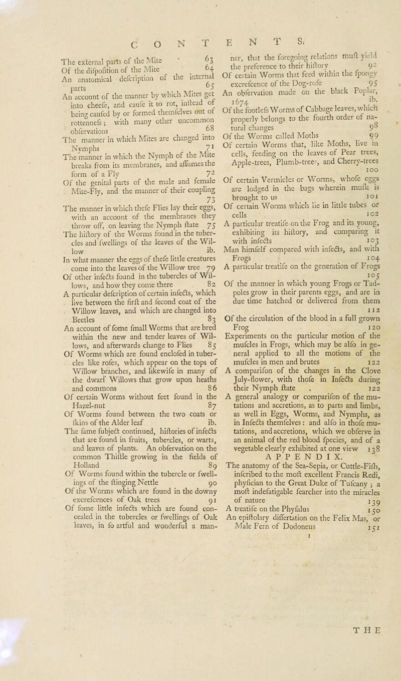 T The external parts of the Mite 63 Of the difpofition of the Mite # 64 An anatomical defcription of the internal parts 5 An account of the manner by which Mites get into cheefe, and caufe it to rot, in head of being caufed by or formed themfelves out of rottennefs j with many other uncommon obfervations , ^8 The manner in which Mites are changed into Nymphs 71 The manner in which the Nymph of the Mite breaks from its membranes, and aftumes the form of a Fly Of the genital parts Mite-Fly, and the manner of their coupling 73 The manner in which thefe Flies lay their eggs, with an account of the membranes they throw off, on leaving the Nymph ftate 75 The hiftory of the Worms found in the tuber¬ cles and fwellings of the leaves of the Wil¬ low ih. In what manner the eggs of thefe little creatures come into the leaves of the Willow tree 79 Of other infedls found in the tubercles of Wil¬ lows, and how they come there 82 A particular defcription of certain infedls, which live between the firft and fecond coat of the V/illow leaves, and which are changed into Beetles 83 An account of fome fmall Worms that are bred within the new and tender leaves of Wil¬ lows, and afterwards change to Flies 85 Of Worms which are found enclofed in tuber¬ cles like rofes, which appear on the tops of Willow branches, and likewife in many of the dwarf Willows that grow upon heaths and commons 86 Of certain Worms without feet found in the Hazel-nut 87 Of Worms found between the two coats or fkins of the Alder leaf ib. The fame fubjedt continued, hiftories of infedts that are found in fruits, tubercles, or warts, and leaves of plants. An obfervation on the common Thiftle growing in the fields of Holland 89 Of Worms found within the tubercle or fwell¬ ings of the flinging Nettle 90 Of the Worms which are found in the downy excrefcences of Oak trees 91 Of fome little infedts which are found con¬ cealed in the tubercles or fwellings of Oak leaves, in fo artful and wonderful a man- ENTS. ner, that the foregoing relations mud yield the preference to their hiftory 9 2 Of certain Worms that feed within the fpongy excrelcence of the Dog-role 95 An observation made on the black Poprar, 1674 Of the footlefs Worms of Cabbage leaves, which properly belongs to the fourth order of na¬ tural changes 9^ Of the Worms called Moths _ 99 Of certain Worms that, like Moths, live in cells, feeding on the leaves of Pear trees, Apple-trees, Plumb-tree?, and Cherry-trees 100 cells 102 A particular treatife on the Frog and its young, exhibiting its hiftory, and comparing it with infedls 103 Man himfelf compared with infedls, and with Frogs 104 A particular treatife on the generation of Frogs io5 Of the manner in which young Frogs or Tad¬ poles grow in their parents eggs, and are in due time hatched or delivered from them 112 Of the circulation of the blood in a full grown Frog 120 Experiments on the particular motion of the mufcles in Frogs, which may be alfo in ge¬ neral applied to all the motions of the mufcles in men and brutes 122 A comparifon of the changes in the Clove July-flower, with thofe in Infedls during their Nymph ftate . 122 A general analogy or comparifon of the mu¬ tations and accretions, as to parts and limbs, as well in Eggs, Worms, and Nymphs, as in Infedls themfelves: and alfo in thofe mu¬ tations, and accretions, which we obferve in an animal of the red blood fpecies, and of a vegetable clearly exhibited at one view 138 APPENDIX. The anatomy of the Sea-Sepia, or Cuttle-Fifh, infcribed to the moft excellent Francis Redi, phyfician to the Great Duke of Tufcany ; a moft indefatigable fearcher into the miracles of nature A treatife on the Phyfalus 130 An epiftolary dilfertation on the Felix Mas, or Male Fern of Dodoneus j 72 of the male and female Of certain Vermicles or Worms, whofe eggs are lodged in the bags wherein mulk is brought to us 101 Of certain Worms which lie in little tubes or THE