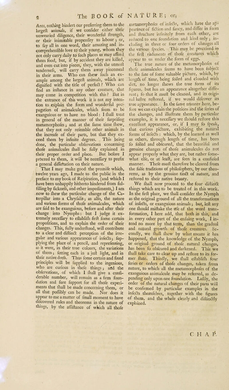 Ants, nothing hinders our preferring them to the largeft animals, if we Confider either their unwearied diligence, their wonderful ftrengtb, or their inimitable propenfity to labour ; or, to fay all in one word, their amazing and in- comprehenfible love to their young, whom they not only carry daily to fuch places as may afford them food, but, if by accident they are killed, and even cut into pieces, they, with the utmoft tendernefs, will carry them away piecemeal in their arms. Who can fhew luch an ex¬ ample among the largeft animals, which are dignified with the title of perfedt ? Who can find an inftance in any other creature, that may come in competition with this ? But in the entrance of this work it is not my inten¬ tion to explain the form and wonderful pro¬ pagation of animalcules, which feem to be exanguious or to have no blood: I fhall treat in general of the manner of their furprifing metamorphofes ; and at the fame time fhew, that they not only refemble other animals in the increafe of their parts, but that they ex¬ ceed them by infinite degrees. This being done, the particular obfervations concerning thofe animalcules fhall be fully explained in their proper order and place. But before I proceed to them, it will be neceffary to prefix a general difleftation on their nature. That I may make good the promife which, twelve years ago, I made to the public in the preface to my book of Refpiration, (and which I have been unhappily hitherto hindered from ful¬ filling by ficknefs, and other impediments,) I am now to fhew the particular change of the Ca¬ terpillar into a Chryfalis j as alfo, the nature and various forms of thofe animalcules, which are faid to be exanguious, before and after their change into Nymphs: but I judge it ex¬ tremely neceflary to eftablifh firft fome certain propofitions, and to explain the order of their changes. This, fully underftood, will contribute to a clear and diftindt perception of the irre¬ gular and various appearances of infedts j Ap¬ plying the place of a pencil, and reprefenting, as it were, in their true colours, the variations ot them; fetting each in a juft light, and in their native drefs. Thus fome certain and fixed principles will be Applied to the ingenious, who are curious in thefe things j artd the obfervations, of which I fhall give a confi- derable number, will remain as a firm foun¬ dation and fure fupport for all thofe experi¬ ments that fhall be made concerning them, or all that poflibly can be made. Nor does it appear to me a matter of fmall moment to have difcovered rules and theorems in the nature of things, by the affiftance of which all thofe metamorphofes of infers, which have the ap¬ pearance of fidtion and fancy, and differ in forni and ftrudture infinitely from each other, are reduced to one foundation and kind only ; in¬ cluding in three or four orders of changes all the various fpecies. This may be perceived in the firft rudiments of thofe creatures which appear to us under the form of eggs. The true nature of the metamorphofes of thefe animalcules feems to have been Abjedt to the fate of fome valuable pidture, which, by length of time, being foiled and clouded with dirt, no longer fhews the true form of its figures, but has an appearance altogether diffe¬ rent; fo that it mull be cleaned, and its origi¬ nal luffre reffored, if we would difcover its true appearance. In the fame manner here, be¬ fore we can explain the pofitions and the feries of the changes, and illuftrate them by particular examples, it is neceffary we fhould reftore this excellent appearance, or, if I may fo fpeak, that curious pidture, exhibiting the natural forms of infedts: which, by the learned as well as others, through length of time, has been fo foiled and oblcured, that the beautiful and genuine changes of thofe animalcules do not appear properly what they are, but rather fome- what elfe, or at leaf!:, are feen in a confufed manner. Thefe muft therefore be cleared from the falfe traditions of philofophers, by our theo¬ rems, as by the genuine tindt of nature, and reftored to their native beauty. We fhall now proceed to the four diftindt; things which are to be treated of in this work. In the firft place, we fhall confider the Nymph as the original ground of all the transformations of infedts, or exanguious animals; but, left any one fhould miftake the ufe of the word trans¬ formation, I here add, that both in this, and in every other part of the enfuing work, I in¬ tend no more by that term, than the gradual and natural growth of thofe creatures. Se¬ condly, we fhall fhew by what means it has happened, that the knowledge of the Nymph, or original ground of thofe. natural changes, has been fo obfcured and darkened. This we fhall take care to clear up and reftore to its for¬ mer ftate. Thirdly, we fhall eflablifh four feries or orders of thofe changes,, taken from nature, to which all the metamorphofes of the exanguious animalcule may be referred, as de¬ pending only upon one foundation. Laftly, the order of the natural changes of their parts will be confirmed by particular examples in the infedts themfelves, together with the figures of them, and the whole clearly and diftindtly explained. C I I A P.