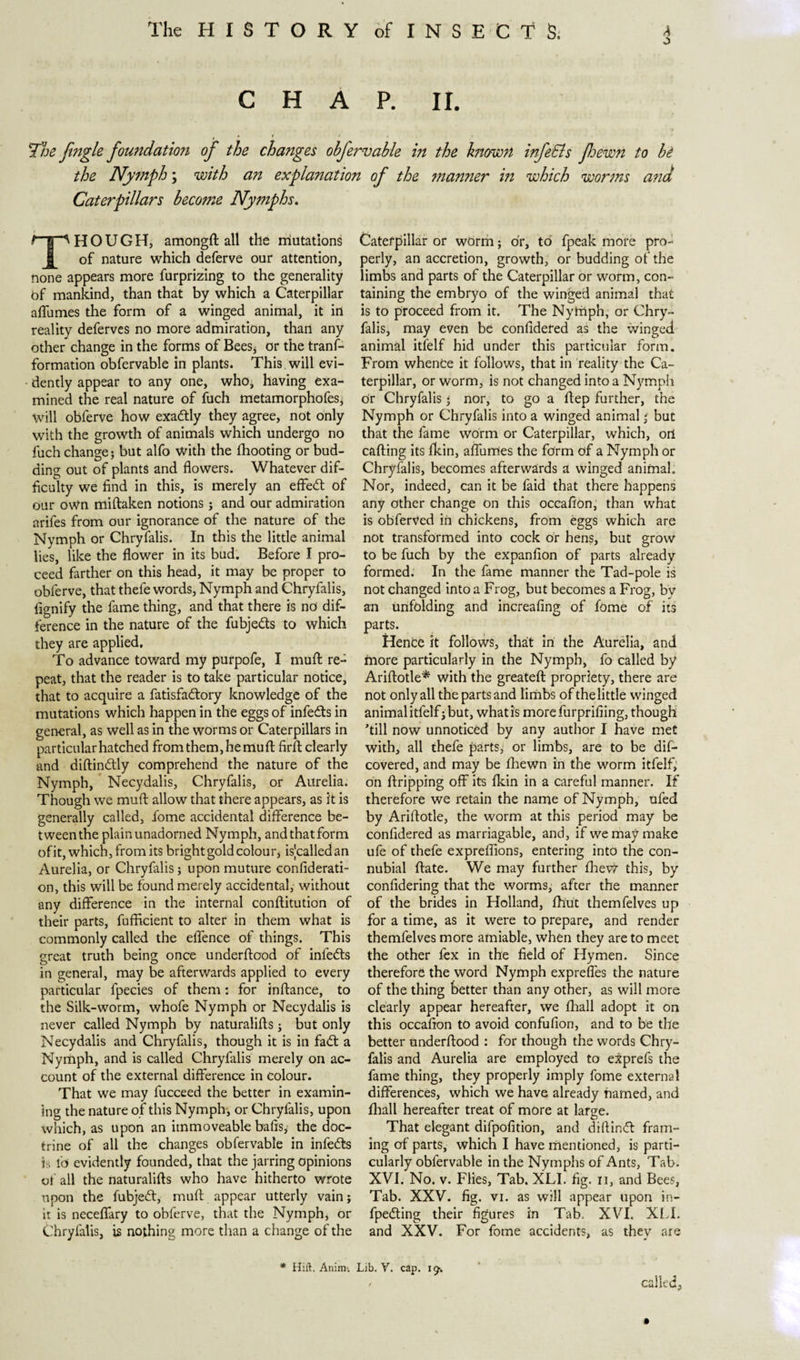 6 CHAP. II. The fingle foundation of the changes obfervable in the know?! infe&amp;s Jhewn to he the Nymph; with an explanation of the manner in which worms and Caterpillars beco?ne Nymphs. THOUGH, amongftall the mutations of nature which deferve our attention, none appears more furprizing to the generality of mankind, than that by which a Caterpillar affumes the form of a winged animal, it in reality deferves no more admiration, than any other change in the forms of Bees* or the trans¬ formation obfervable in plants. This will evi¬ dently appear to any one, who, having exa¬ mined the real nature of fuch metamorphofes* will obferve how exaótly they agree, not only with the growth of animals which undergo no fuch change; but alfo with the fhooting or bud¬ ding out of plants and flowers. Whatever dif¬ ficulty we find in this, is merely an effect of our own miftaken notions ; and our admiration arifes from our ignorance of the nature of the Nymph or Chryfalis. In this the little animal lies, like the flower in its bud. Before I pro¬ ceed farther on this head, it may be proper to obferve, that thefe words, Nymph and Chryfalis, fignify the fame thing, and that there is no dif¬ ference in the nature of the fubjedts to which they are applied. To advance toward my purpofe, I muft re¬ peat, that the reader is to take particular notice, that to acquire a fatisfadlory knowledge of the mutations which happen in the eggs of infects in general, as well as in the worms or Caterpillars in particular hatched from them, he muft firft clearly and diftindtly comprehend the nature of the Nymph, Necydalis, Chryfalis, or Aurelia. Though we muft allow that there appears, as it is generally called, fome accidental difference be¬ tween the plain unadorned Nymph, and that form ofit, which, from its bright gold colour, isjcalledan Aurelia, or Chryfalis; upon muttire confiderati- on, this will be found merely accidental, without any difference in the internal conftitution of their parts, fufficient to alter in them what is commonly called the effence of things. This great truth being once underftood of infers in general, may be afterwards applied to every particular fpecies of them: for instance, to the Silk-worm, whofe Nymph or Necydalis is never called Nymph by naturalifts; but only Necydalis and Chryfalis, though it is in fadt a Nymph, and is called Chryfalis merely on ac¬ count of the external difference in colour. That we may fucceed the better in examin¬ ing the nature of this Nymph, or Chrylalis, upon which, as upon an immoveable bafts, the doc¬ trine of all the changes obfervable in infects is fd evidently founded, that the jarring opinions of all the naturalifts who have hitherto wrote upon the fubjedt, muft appear utterly vain; it is neceffary to obferve, that the Nymph, or C'hryfalis, is nothing more than a change of the Caterpillar or worm; or, to fpeak more prcw perly, an accretion, growth, or budding of the limbs and parts of the Caterpillar or worm, con¬ taining the embryo of the winged animal that is to proceed from it. The Nytiiph, or Chry¬ falis, may even be confldered as the winged animal itfelf hid under this particular form. From whence it follows, that in reality the Ca¬ terpillar, or worm, is not changed into a Nymph or Chryfalis * nor, to go a ftep further, the Nymph or Chryfalis into a winged animal * but that the fame worm or Caterpillar, which, oil calling its fkin, affumes the form of a Nymph or Chryfalis, becomes afterwards a winged animal. Nor, indeed, can it be faid that there happens any other change on this occafton, than what is obferVed in chickens, from eggs which are not transformed into cock or hens, but grow to be fuch by the expanfton of parts already formed. In the fame manner the Tad-pole is not changed into a Frog, but becomes a Frog, by an unfolding and increafing of fome of its parts. Hente it follows, that in the Aurelia, and more particularly in the Nymph, fo called by Ariftotle* with the greateft propriety, there are not only all the parts and limbs of the little winged animal itfelf; but, what is more furprifiing, though ’till now unnoticed by any author I have met with, all thefe parts, or limbs, are to be dis¬ covered, and may be fhewn in the worm itfelf, on ftripping off its fkin in a careful manner. If therefore we retain the name of Nymph, ufed by Ariftotle, the worm at this period may be confldered as marriagable, and, if we may make ufe of thefe expreflions, entering into the con¬ nubial ftate. We may further fhev? this, by confidering that the worms, after the manner of the brides in Holland, fh’ut themfelves up for a time, as it were to prepare, and render themfelves more amiable, when they are to meet the other lex in the field of Hymen. Since therefore the word Nymph expreffes the nature of the thing better than any other, as will more clearly appear hereafter, we fhall adopt it on this occafton to avoid confufion, and to be the better underftood : for though the words Chry¬ falis and Aurelia are employed to exprefs the fame thing, they properly imply fome external differences, which we have already named, and fhall hereafter treat of more at large. That elegant difpofition, and diftindt fram¬ ing of parts, which I have mentioned, is parti¬ cularly obfervable in the Nymphs of Ants, Tab. XVI. No. v. Flies, Tab. XLI. fig. n, and Bees, Tab. XXV. fig. vi. as will appear upon in- fpedting their figures in Tab. XVI. XLI. and XXV. For fome accidents, as thev are called.