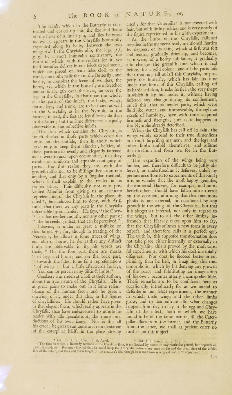 The trunk, which in the Butterfly is con- traded -and curled up into the iize and fhape of the head oi a imall pin, and lies between its wings, appears in the Chryfalis beautifully expanded along its belly, between the two wings d d. In the Chryfalis alfo, the iegs, fj, &lt;j g, by a moft inimitable contrivance, the caufe of which, with the realons for it, we fhall hereafter deliver in our feledt experiments, which are placed on both fldes clofe to the trunk, quite otherwife than in the Butterfly ; and finally, to compleat this fcene of wonders, the horns, i /, which in the Butterfly are ftretched out at full length over the eyes, lie over the legs in the Chryfalis; fo that upon the whole, all the parts of the inbedt, the body, wings, horns, legs, and trunk, are to be found as well in the Chryfalis, as in the Nymph, in the former, indeed, the feet are lefs difcernable than in the latter; but the fame difference is equally obfervable in the refpedtive in feds. The lkin which contains the Chryfalis, is much thicker in thofe parts which cover the limbs on the outfide, than in thofe which lcrve only to keep them afunder ; befides, all thefe parts are fo evenly and elegantly faffened as it were to and upon one another, that they exhibit an uniform and equable contiguity of parts. For this reafon they are, with the greateft difficulty, to be diftinguifhed from one another, and that only by a Angular method, which I fhall explain to the reader in its proper place. This difficulty not only pre¬ vented Mouffet from giving us an accurate reprefentation of the Chryfalis in the place juft cited *, but induced him to deny, with Arif- totle, that there are any parts in the Chryfalis difcernable by our fenfes. He fays,cc the Chry- “ falis has neither mouth, nor any other part of “ the fucceeding infed, that can be perceived.” Libavius, is under as great a miftake on this lubjed -j-; for, though in treating of the Necydalis, he allows it fome traces of wings, and alfo of horns, he denies that any diftind limbs are obfervable in it; his words are thefe, “ On the fore part there are marks “ of legs and horns; and on the back part, •c towards the fldes, fome faint reprefentations “ of wings.” But a little afterwards he fays, tc You cannot perceive any diftind limbs.” Goedaert is as much at a lofs as thefe authors, abcut the true nature of the Chryfalis. He is at great pains to make out in it fome refem- blance of the human face; and he gives a drawing of it, under this idea, in his figures of chryfallides. Fie fhould rather have given us that elegant form, which really appears in the Chryfalis, than have endeavoured to amufe his reader with idle fpeculations, the more pro- dudions of his own fancy. Nor is this all his error; he gives us an unnatural reprefentation of the caterpillar itfelf, in the place already cited ; for that Caterpillar is not covered with hair, but with little prickles, and is very nearly of the figure reprefented in his 26th experiment. As0 the limbs of the Chryfalis, faffened together in the manner already mentioned, harden by degrees, or its skin, which at firft was loft and tender, gradually dries up, and becomes, as it were, of a horny fubftance, it gradually alfo changes the greenifh hue which it had before, for a gold colour, and all the parts lofe their motion; till at laft this Chryfalis, or pro¬ perly the Butterfly, which has lain its time under the form of this Chryfalis, calling off' its hardened skin, breaks forth in the very fhape in which it lay hid under it, without having buffered any change during its confinement, unlefs this, that its tender parts, which were fluid like water, and immoveable, through an excefs of humidity, have with time acquired firmnefs and ftrength; juft as it happens in the Nymphs already defcribed. When the Chryfalis has call off its skin, the wings vifibly expand to their true dimenfions in a moft furprifing manner; and the legs and other limbs unfold themfelves, and affume the direction and form we fee in the But¬ terfly p This expanfion of the wings being very fudden, and therefore difficult to be juftly ob- ferved, or underftood as it deferves, unlefs by perfons accuftomed to experiments of this kind 5 it is no wonder that the moft happy geniufes, the immortal Harvey, for example, and num- berlefs others, flhould have fallen into an error on the occafion, affirming that this metamor- phofis is not external, or occafioned by any growth in the wings of the Chryfalis; but that it is altogether internal, not only in regard to the wings, but to all the other limbs; in- fomuch that Harvey takes upon him to fay, that the Chryfalis affumes a new form in every refpedt, and therefore calls it a perfedt egg. The truth is, this fuppofed transformation does not. take place either internally or externally in the Chryfalis; this is proved by the moft care¬ ful experiments, with which his dodtrine totally difagrees. Nor does he fucceed better in ex¬ plaining, than he had, in imagining this me- tamorphofis, which by his denying any growth of the parts, and fubftituting an imagination of his own, becomes utterly incomprehenfible. Thefe remarks are to be confidered here as occafionally introduced; for as we intend to delcribe in our feledl experiments, the manner in which thefe wings and the other limbs grow, and to demonftrate alfo what changes happen from day to day in the egg and Chry¬ falis of the infed!, both of which we have found to be of the fame nature, till the Cater¬ pillar iffues from the former, and the Butterfly from the latter, we fhall at prefent enter no further on this fubjedt. * Inf; Th- L- IT- CaP- 36-.de Aurel. + Obf. Hilt. Bomb. L. I. Cap. 21. t '^'^e t'me in which a Butterfly remains in the Chryfalis Hate, is not limited by nature to any particular period, but depends on external accidents. Reaumur fancied that he could keep the Chrylalis entire many months beyond the ufual time of the difclo- fure of the infedt, and thus add to the length of the creature’s life, though in a condition wherein it had little enjoyment. Let