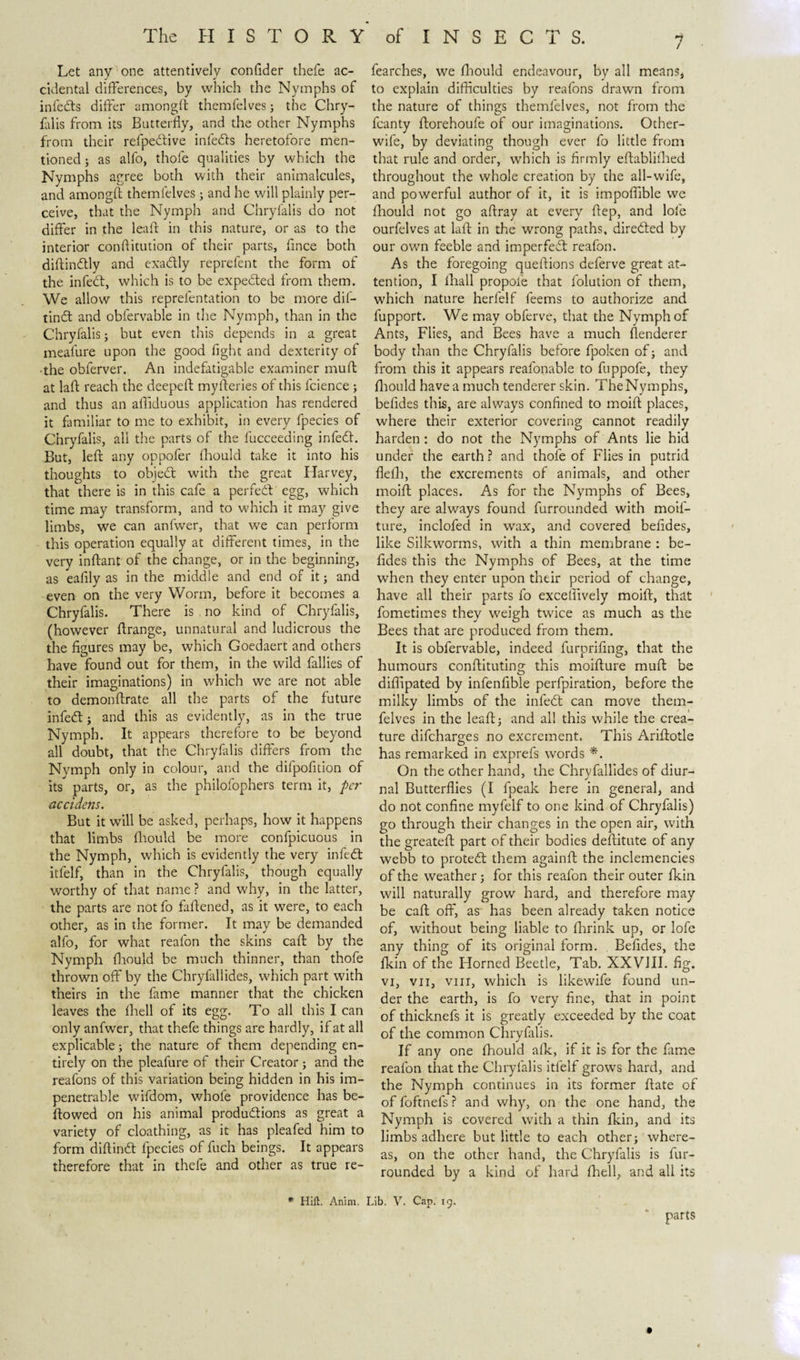 1 Let any one attentively confider thefe ac¬ cidental differences, by which the Nymphs of infeds differ amongfi themfelves; the Chry¬ falis from its Butterfly, and the other Nymphs from their refpedive infeds heretofore men¬ tioned ; as alfo, thofe qualities by which the Nymphs agree both with their animalcules, and amongfi themfelves; and he will plainly per¬ ceive, that the Nymph and Chryfalis do not differ in the leaft in this nature, or as to the interior conflitution of their parts, fince both diftindly and exadly reprefent the form of the infect, which is to be expeded from them. We allow this reprefentation to be more dif- tind and obfervable in the Nymph, than in the Chryfalis; but even this depends in a great meafure upon the good fight and dexterity of •the obferver. An indefatigable examiner muft at laft reach the deepefl myfleries of this fcience ; and thus an affiduous application has rendered it familiar to me to exhibit, in every fpecies of Chryfalis, all the parts of the fucceeding infed. But, left any oppofer fhould take it into his thoughts to objed with the great Harvey, that there is in this cafe a perfed egg, which time may transform, and to which it may give limbs, we can anfwer, that we can perform this operation equally at different times, in the very inftant of the change, or in the beginning, as eafily as in the middle and end of it; and even on the very Worm, before it becomes a Chryfalis. There is no kind of Chryfalis, (however ftrange, unnatural and ludicrous the the figures may be, which Goedaert and others have found out for them, in the wild fallies of their imaginations) in which we are not able to demonftrate all the parts of the future infed j and this as evidently, as in the true Nymph. It appears therefore to be beyond all doubt, that the Chryfalis differs from the Nymph only in colour, and the difpofition of its parts, or, as the philofophers term it, per accidens. But it will be asked, perhaps, how it happens that limbs fhould be more confpicuous in the Nymph, which is evidently the very infed itfelf, than in the Chryfalis, though equally worthy of that name ? and why, in the latter, the parts are notfo faftened, as it were, to each other, as in the former. It may be demanded alfo, for what realon the skins caft by the Nymph fhould be much thinner, than thofe thrown off by the Chryfallides, which part with theirs in the fame manner that the chicken leaves the fhell of its egg. To all this I can only anfwer, that thefe things are hardly, if at all explicable; the nature of them depending en¬ tirely on the pleafure of their Creator; and the reafons of this variation being hidden in his im¬ penetrable wifdom, whofe providence has be¬ llowed on his animal produdions as great a variety of cloathing, as it has pleafed him to form diftind fpecies of fuch beings. It appears therefore that in thefe and other as true re- fearches, we fhould endeavour, by all means, to explain difficulties by reafons drawn from the nature of things themfelves, not from the fcanty ftorehoufe of our imaginations. Other- wife, by deviating though ever fo little from that rule and order, which is firmly eftablifhed throughout the whole creation by the all-wife, and powerful author of it, it is impoffible we fhould not go aftray at every ftep, and lofe ourfelves at laft in the wrong paths, direded by our own feeble and imperfed reafon. As the foregoing queftions deferve great at¬ tention, I fhall propoie that folution of them, which nature herfelf feems to authorize and fupport. We may obferve, that the Nymph of Ants, Flies, and Bees have a much flenderer body than the Chryfalis before fpoken of; and from this it appears real'onable to fuppofe, they fhould have a much tenderer skin. The Nymphs, befides this, are always confined to moift places, where their exterior covering cannot readily harden : do not the Nymphs of Ants lie hid under the earth ? and thofe of Flies in putrid flelh, the excrements of animals, and other moift places. As for the Nymphs of Bees, they are always found furrounded with moif- ture, inclofed in wax, and covered befides, like Silkworms, with a thin membrane : be¬ fides this the Nymphs of Bees, at the time when they enter upon their period of change, have all their parts fo exceffively moift, that fometimes they weigh twice as much as the Bees that are produced from them. It is obfervable, indeed furprifing, that the humours conftituting this moifture muft be diffipated by infenfible perfpiration, before the milky limbs of the infed: can move them¬ felves in the leaft; and all this while the crea¬ ture difcharges no excrement. This Ariftotle has remarked in exprefs words *. On the other hand, the Chryfallides of diur- 3 J nal Butterflies (I fpeak here in general, and do not confine myfelf to one kind of Chryfalis) go through their changes in the open air, with the greateft part of their bodies deftitute of any webb to proted them againft the inclemencies of the weather; for this reafon their outer fkin will naturally grow hard, and therefore may be caft off, as has been already taken notice of, without being liable to ffirink up, or lofe any thing of its original form. Befides, the fkin of the Florned Beetle, Tab. XXVIII. fig. vi, vu, vin, which is likewife found un¬ der the earth, is fo very fine, that in point of thicknefs it is greatly exceeded by the coat of the common Chryfalis. If any one fhould afk, if it is for the fame reafon that the Chryfalis itfelf grows hard, and the Nymph continues in its former ftate of offoftnefs? and why, on the one hand, the Nymph is covered with a thin fkin, and its limbs adhere but little to each other; where¬ as, on the other hand, the Chryfalis is fur- rounded by a kind of hard fhell, and all its parts