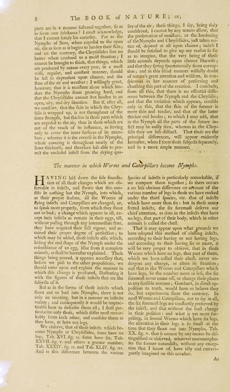 parts are in a manner fattened together, fo ao to form one fubftance ? I mutt acknowledge, that I cannot fatisfy his curiofity. For as the Nymphs of Bees, when expofed to the open air, die as foon as it begins to harden their fkin 3 and on the contrary, the Chryfallides fare no better when confined to a moift fituation 3 I cannot be brought to think, that things, which are produced by nature every year, in a moft wife, regular, and conftant manner, fhould be left fo dependant upon chance, and the flate of the air and weather : I willingly grant, however, that it is moifture alone which hin¬ ders the Nymphs from growing hard, and that the Chryfallides cannot but harden in an open, airy, and dry fituation. But if, after all, we confider, that the fkin in which the Chry- falis is wrapped up, is not throughout of the fame ftrength, but thicker in thofe parts which are expofed to the air, than in thofe which are out of the reach of its influence, as ferving only to cover the inner furfaces of its mem¬ bers ; whereas it is the reverfe in the Nymphs, whofe covering is throughout nearly of the fame thicknefs, and therefore lefs able to pro¬ tect the enclofed infedt from the drying qua- The manner in which TVor?ns and Caterpillars become Nymphs. A V I N G laid down the foie founda¬ tion of all thofe changes which are ob- fervable in infedts, and fhewn that this con- fifts in nothing but the Nymph, into which, at their proper feafons, all the Worms of flying infedts and Caterpillars are changed, or, to fpeak more properly, from which they fhoot out or bud 3 a change which appears in all, ex¬ cept fuch infedts as remain in their eggs, till, without patting through any intermediate ftate, they have acquired their full vigour, and at¬ tained their proper degree of perfedtion 3 to which may be added, thofe infedts alfo, which, hiding the real fhape of the Nymph under the refemblance of an egg, iffue from it complete animals, as fhail be hereafter explained. Thefe things being proved, it appears neceffary that, beiore we pafs to the other propofitions, we fhould enter upon and explain the manner in which this change is produced, illuttrating it with the figures of thofe infedts that are the fubjedts of it. But as in the forms of thofe infedts which fhoot out or bud into Nymphs, there is not only an amazing, but in a manner an infinite variety 3 and confequently it would be imprac¬ ticable here to defcribe them all 3 I fhail par¬ ticularize only thofe, which differ moft remar¬ kably from each other, and confider them as they have, or have not legs. We oblerve, that of thofe infedts which be¬ come Nymphs or Chryfallides, fome have no legs, Tab. XVI. fig. n. fome have fix. Tab. XXVII. fig. V. and others a greater number, Tab. XXXIV. fig. ii. and Tab. XLIV. fig. m. And as this difference between the various lity of the air 3 thefe things, I fay, being duly con fide red, I cannot by any means allow, that the prefervation of moifture, or the hardening of theNymphs and Chryfallides, juft; taken no¬ tice of, depend at all upon chance 3 unlefs I fhould be fatisfied to give up my reafon fo far as to imagine, that the very being of thefe little animals depends upon chance likewife 3 and that they fpring fpontaneoutty from corrup¬ tion 3 and in this blind manner wilfully doubt of nature’s great attention and wifdom, lo con- fpicuous in her manner of preferving and cloathing this part of the creation. I conclude, from all this, that there is no effcntial diffe¬ rence between the Nymph and the Chryfalis 5 and that the variation which appears, confifts only in this, that the fkin of the former is more thin and tender, and that of the latter thicker and harder 3 to which I may add, that in the Nymph all the parts of the future in- fedt may be eafily feen, whereas in the Chry¬ falis they are lefs diftindt. That thefe are the principal differences, will appear evidently hereafter, when I treat thofe fubjedts feparately, and in a more ample manner. fpecies of infedts is particularly remarkable, if we compare them together 3 fo there occurs a no lefs obvious difference on account of the various number of legs in thofe we have ranked under the third fpecies, viz. that of infedts which have more than fix: but in thefe many feeted infedts, the fix foremoft deferve our chief attention, as does in the infedts that have no legs, that part of their body, which in other animals is called the cheft. That' it may appear upon what grounds we have adopted this method of clatting infedts, according to their having or not having legs, and according to their having fix or more, it will be very proper to obferve, that in thofe Worms which have no legs, that part of them, which we have called their cheft, never un¬ dergoes any change, or alters its fituation 3 and that in the Worms and Caterpillars which have legs, be the number more or lefs, the fix foremoft never come off, or change their places in any fenfible manner 3 Goedaert, in diredt op- pofition to truth, would have us believe they do, but experiments fhew the contrary. In moft Worms and Caterpillars, not to fay in all, the fix foremoft legs are conftantly preferved by the infedt, and that without the leaft change in their pofition : and what is yet more fur- prifing, in feveral Worms which have fix legs, the alteration in their legs is fo fmall at the time that they fhoot out into Nymphs, Tab. XX. fig. v. that it cannot by any means be dif-. tinguifhed or obferved, whatever metamorpho- fes the former naturalifts, without any excep¬ tion that I know of, have idly and extrava¬ gantly imagined on this occafion. As