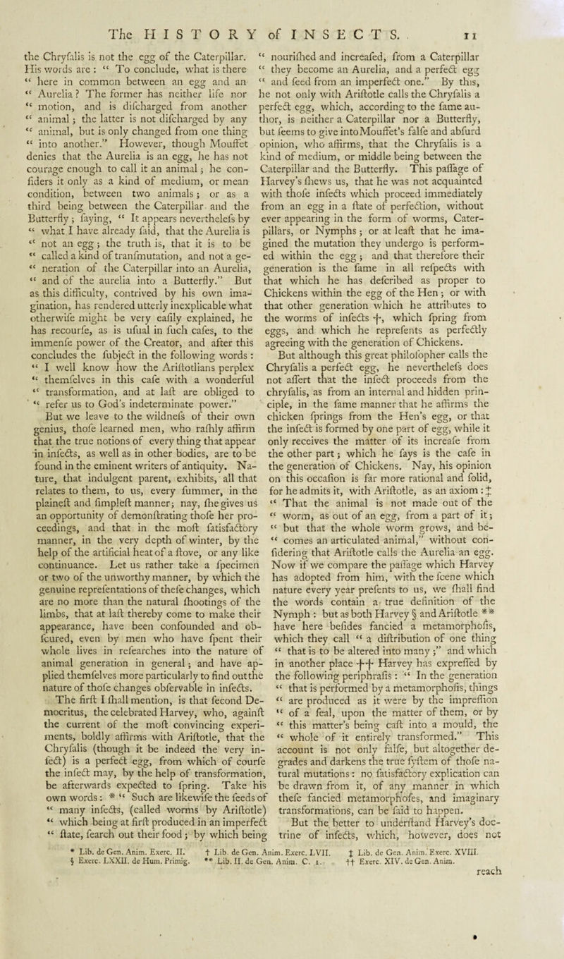 the Chryfalis is not the egg of the Caterpillar. His words are : “ To conclude, what is there “ here in common between an egg and an “ Aurelia ? The former has neither life nor “ motion, and is difeharged from another “ animal; the latter is not difeharged by any &lt;c animal, but is only changed from one thing “ into another.” However, though Mouffet denies that the Aurelia is an egg, he has not courage enough to call it an animal; he con- liders it only as a kind of medium, or mean condition, between two animals; or as a third being between the Caterpillar and the Butterfly ; faying, cc It appears neverthelefs by “ what I have already faid, that the Aurelia is &lt;c not an egg; the truth is, that it is to be &lt;{ called a kind of tranfmutation, and not a ge- &lt;c neration of the Caterpillar into an Aurelia, &lt;c and of the aurelia into a Butterfly.” But as this difficulty, contrived by his own ima¬ gination, has rendered utterly inexplicable what other wife might be very eafily explained, he has recourfe, as is ufual in fuch cafes, to the immenfe power of the Creator, and after this concludes the fubjedt in the following words: “ I well know how the Ariflotlians perplex “ themfelves in this cafe with a wonderful tc transformation, and at laft are obliged to &lt;c refer us to God’s indeterminate power.” But we leave to the wildnefs of their own genius, thofe learned men, who raffily affirm that the true notions of every thing that appear in inledts, as well as in other bodies, are to be found in the eminent writers of antiquity. Na¬ ture, that indulgent parent, exhibits, all that relates to them, to us, every fummer, in the plained: and fimpleft manner; nay, ffie gives us an opportunity of demondrating thofe her pro¬ ceedings, and that in the mod: fatisfacdory manner, in the very depth of winter, by the help of the artificial heat of a dove, or any like continuance. Let us rather take a fpecimen or two of the unworthy manner, by which the genuine reprefentations of thele changes, which are no more than the natural fhootings of the limbs, that at laft thereby come to make their appearance, have been confounded and ob- feured, even by men who have fpent their whole lives in refearches into the nature of animal generation in general; and have ap¬ plied themfelves more particularly to find outthe nature of thofe changes obfervable in infeeds. The fil'd: I fhall mention, is that fecond De¬ mocritus, the celebrated Harvey, who, againft the current of the mod: convincing experi¬ ments, boldly affirms with Aridotle, that the Chryfalis (though it be indeed the very in- feed) is a perfeed egg, from which of courfe the infeed may, by the help of transformation, be afterwards expeeded to fpring. Take his own words: * “ Such are like wife the feeds of “ many infeeds, (called worms by Aridotle) “ which being at fird produced in an imperfeed “ date, fearch out their food ; by which being “ nourifhed and increafed, from a Caterpillar “ they become an Aurelia, and a perfeed egg “ and feed from an imperfeed one.” By this, he not only with Aridotle calls the Chryfalis a perfeed egg, which, according to the fame au¬ thor, is neither a Caterpillar nor a Butterfly, but feems to give intoMouflet’s falfe and abfurd opinion, who affirms, that the Chryfalis is a kind of medium, or middle being between the Caterpillar and the Butterfly. This paflage of Harvey’s fhews us, that he was not acquainted with thofe infeeds which proceed immediately from an egg in a date of perfeedion, without ever appearing in the form of worms, Cater¬ pillars, or Nymphs; or at lead that he ima¬ gined the mutation they undergo is perform¬ ed within the egg ; and that therefore their generation is the fame in all refpe&amp;s with that which he has deferibed as proper to Chickens within the egg of the Hen ; or with that other generation which he attributes to the worms of infe&lt;ds E&gt; which fpring from eggs, and which he reprefents as perfedtly agreeing with the generation of Chickens. But although this great philolopher calls the Chryfalis a perfect egg, he neverthelefs does not aflert that the infe&lt;d proceeds from the chryfalis, as from an internal and hidden prin¬ ciple, in the fame manner that he affirms the chicken fprings from the Hen’s egg, or that the infeid is formed by one part of egg, while it only receives the matter of its increafe from the other part; which he fays is the cafe in the generation of Chickens. Nay, his opinion on this occalion is far more rational and folid, for he admits it, with Aridotle, as an axiom : + “ That the animal is not made out of the “ worm, as out of an egg, from a part of it; “ but that the whole worm grows, and be- “ comes an articulated animal,” without con- fidering that Aridotle calls the Aurelia an egg. Now if we compare the paflage which Harvey has adopted from him, with the feene which nature every year prefents to us, we fhall find the words contain a' true definition of the Nymph : but as both Harvey § and Aridotle ** have here befides fancied a metamorphofis, which they call “ a didribution of one thing “ that is to be altered into many j” and which in another place EE Harvey has exprefied by the following periphrafis: “ In the generation “ that is performed by a metamorphofis, things “ are produced as it were by the impreffion ,f of a feal, upon the matter of them, or by tc this matter’s being cad into a mould, the “ whole of it entirely transformed.” This account is not only falfe, but altogether de¬ grades and darkens the true fyflem of thofe na¬ tural mutations: no fatisfaclory explication can be drawn from it, of any manner in which thefe fancied metamorphofes, and imaginary transformations, can be faid to happen. But the better to underhand Harvey’s doc¬ trine of infedts, which, however, does not * Lib. de Gen. Anim. Exerc. II. + Lib. de Gen. Anim. Exerc. LVII. % Lib. de Gen. Anim.'Exerc. XVIII. § Exerc. LXXII. de Hum. Primig. ** Lib. II. de Gen. Anim. C. i. ft Exerc. XIV. de Gen. Anim. reach